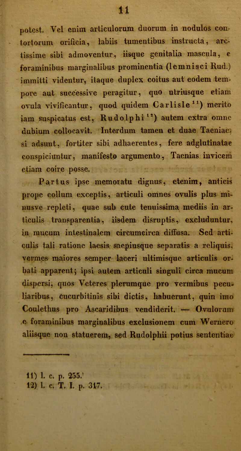 potest. Vel enim articulorum duorum in nodulos con- tortorum orificia, labiis tumentibus instructa, arc- tissime sibi admoventur, iisque genitalia mascula, c foraminibus marginalibus prominentia (lemnisci Rud.) immitti videntur, itaque duplex coitus aut eodem tem- pore aut successive peragitur, quo utriusque etiam ovula vivificantur., quod quidem Carlisle11) merito iam suspicatus est, Rudo Iphi1*) autem extra omne dubium collocavit. Interdum tamen et duae Taeniae; si adsunt, fortiter sibi adhaerentes, fere adglutinatae conspiciuntur, manifesto argumento, Taenias invicem etiam coire posse. Partus ipse memoratu dignus, etenim, anticis prope collum exceptis, articuli omnes ovulis plus mi- nusve repleti, quae sub cute tenuissima mediis in ar- ticulis trausparentia, iisdem disruptis, excluduntur, in mucum intestinalem circumcirca diffusa. Sed arti- culis tali ratione laesis saepiusque separatis a reliquis, vermes maiores semper laceri ultimisque articulis or- bati apparent; ipsi autem articuli singuli circa mucum dispersi, quos Veteres plerumque pro vermibus pecu- liaribus, cucurbitinis sibi dictis, habuerunt, quin imo Coulethus pro Ascaridibus vendiderit. — Ovulorum c foraminibus marginalibus exclusionem cum Wcrnero aliisque non statuerem, sed Rudolpliii potius sententiae 11) 1. c. p. 255.' 12) 1. c. T. I. p. 317.