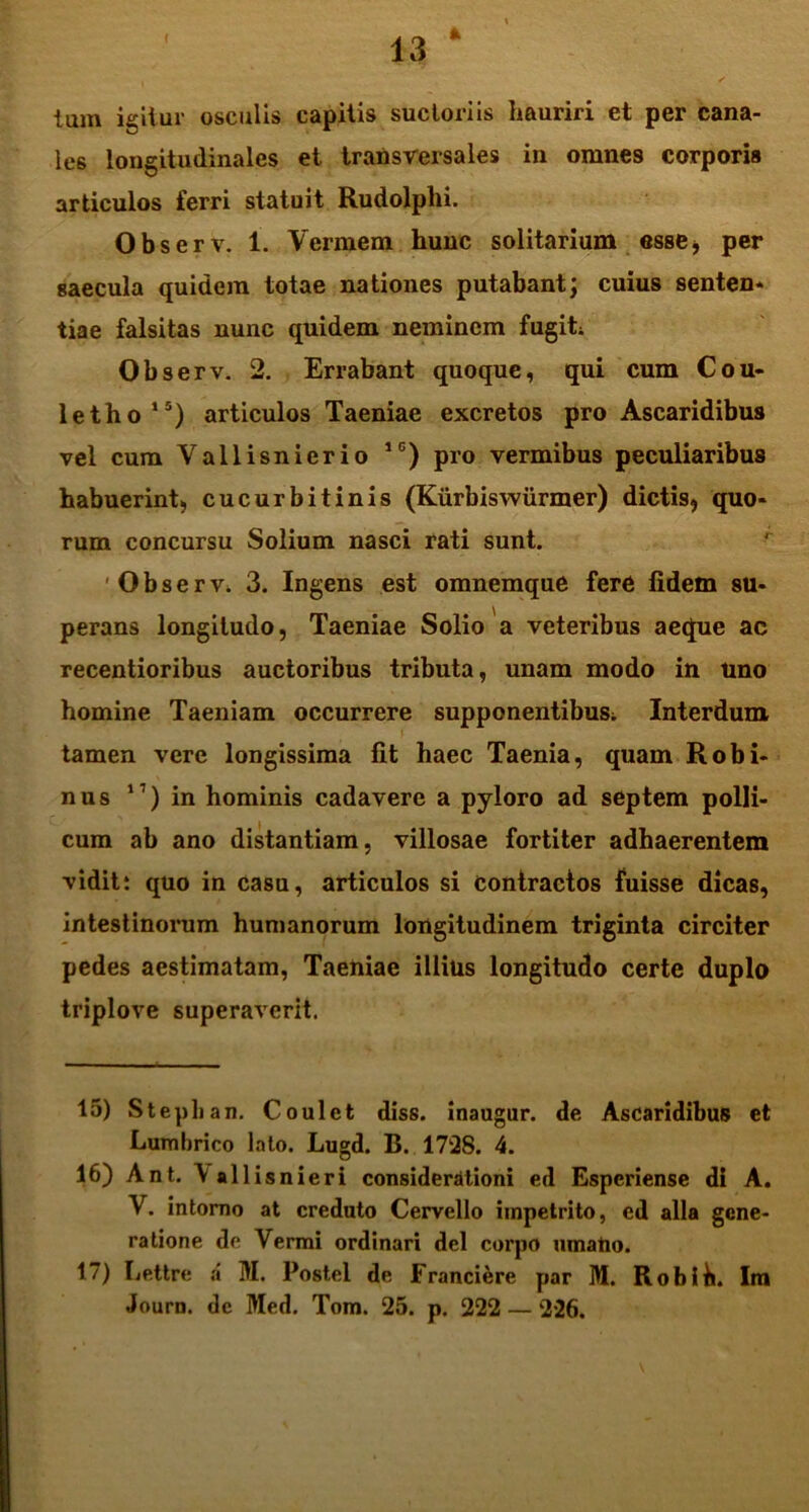 c * tam igitur osculis capitis sucloriis hauriri et per cana- les longitudinales et transversales in omnes corporis articulos ferri statuit Rudolplii. Observ. 1. V ermem hunc solitarium esse* per saecula quidem totae nationes putabant; cuius senten* tiae falsitas nunc quidem neminem fugi! Observ. 2. Errabant quoque, qui cum Cou- letho15) articulos Taeniae excretos pro Ascaridibus vel cum Vallisnierio 1C) pro vermibus peculiaribus habuerint, cucurbitinis (Kurbiswiirmer) dictis, quo* rum concursu Solium nasci rati sunt. 'Ob servi 3. Ingens est omnemque fere fidem su- perans longitudo, Taeniae Solio a veteribus aeque ac recentioribus auctoribus tributa, unam modo in uno homine Taeniam occurrere supponentibus; Interdum tamen vere longissima fit haec Taenia, quam Robi- nus 1) in hominis cadavere a pyloro ad septem polli- cum ab ano distantiam, villosae fortiter adhaerentem ■vidit: quo in casu, articulos si contractos fuisse dicas, intestinorum humanorum longitudinem triginta circiter pedes aestimatam, Taeniae illius longitudo certe duplo triplove superaverit. 15) Stephan. Coulet diss. inaugur. de Ascaridibus et Lumbrico lato. Lugd. B. 1728. 4. 16) Ant. \allisnieri considerationi ed Esperiense di A. V. intomo at creduto Cervello impetrito, ed alia gene- ratione de Vermi ordinari dei corpo umatio. 17) Lettre a M. Postel de Franciere par M. Robih. Im Journ. dc Med. Tom. 25. p. 222 — 226.