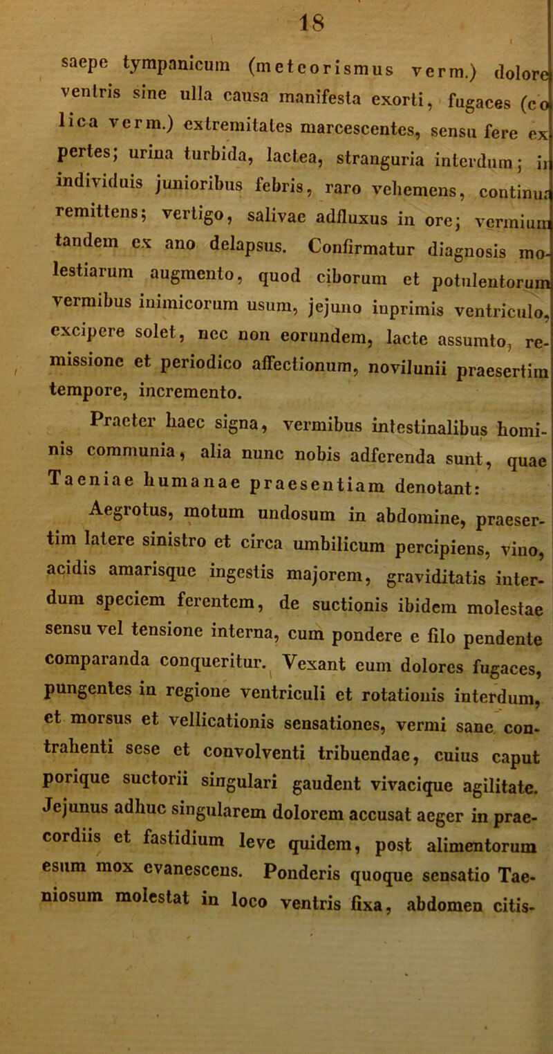 saepe tympanicum (meteorismus verm.) dolore veniris sine ulla causa manifesta exorti, fugaces (co lica verm.) extremitates marcescentes, sensu fere ex pertes; urina turbida, lactea, stranguria interdum; ii individuis junioribus febris, raro vehemens, continui remittens; vertigo, salivae adfluxus in ore; vermium tandem ex ano delapsus. Confirmatur diagnosis mo- lestiarum augmento, quod ciborum et potulentorum, vermibus inimicorum usum, jejuno iuprimis ventriculo, excipere solet, nec non eorundem, lacte assumto, re- missione et periodico affectionum, novilunii praesertim tempore, incremento. Praeter haec signa, vermibus intestinalibus homi- nis communia, alia nunc nobis adferenda sunt, quae Taeniae humanae praesentiam denotant: Aegrotus, motum undosum in abdomine, praeser- tim latere sinistro et circa umbilicum percipiens, vino, acidis amarisque ingestis majorem, graviditatis inter- dum speciem ferentem, de suctionis ibidem molestae sensu vel tensione interna, cum pondere e filo pendente comparanda conqueritur. Vexant eum dolores fugaces, pungentes in regione ventriculi et rotationis interdum, et morsus et vellicationis sensationes, vermi sane, con- trahenti sese et convolventi tribuendae, cuius caput ponque suctorii singulari gaudent vivacique agilitate. Jejunus adhuc singularem dolorem accusat aeger in prae- cordiis et fastidium leve quidem, post alimentorum esum mox evanescens. Ponderis quoque sensatio Tae- niosum molestat in loco ventris fixa, abdomen citis-