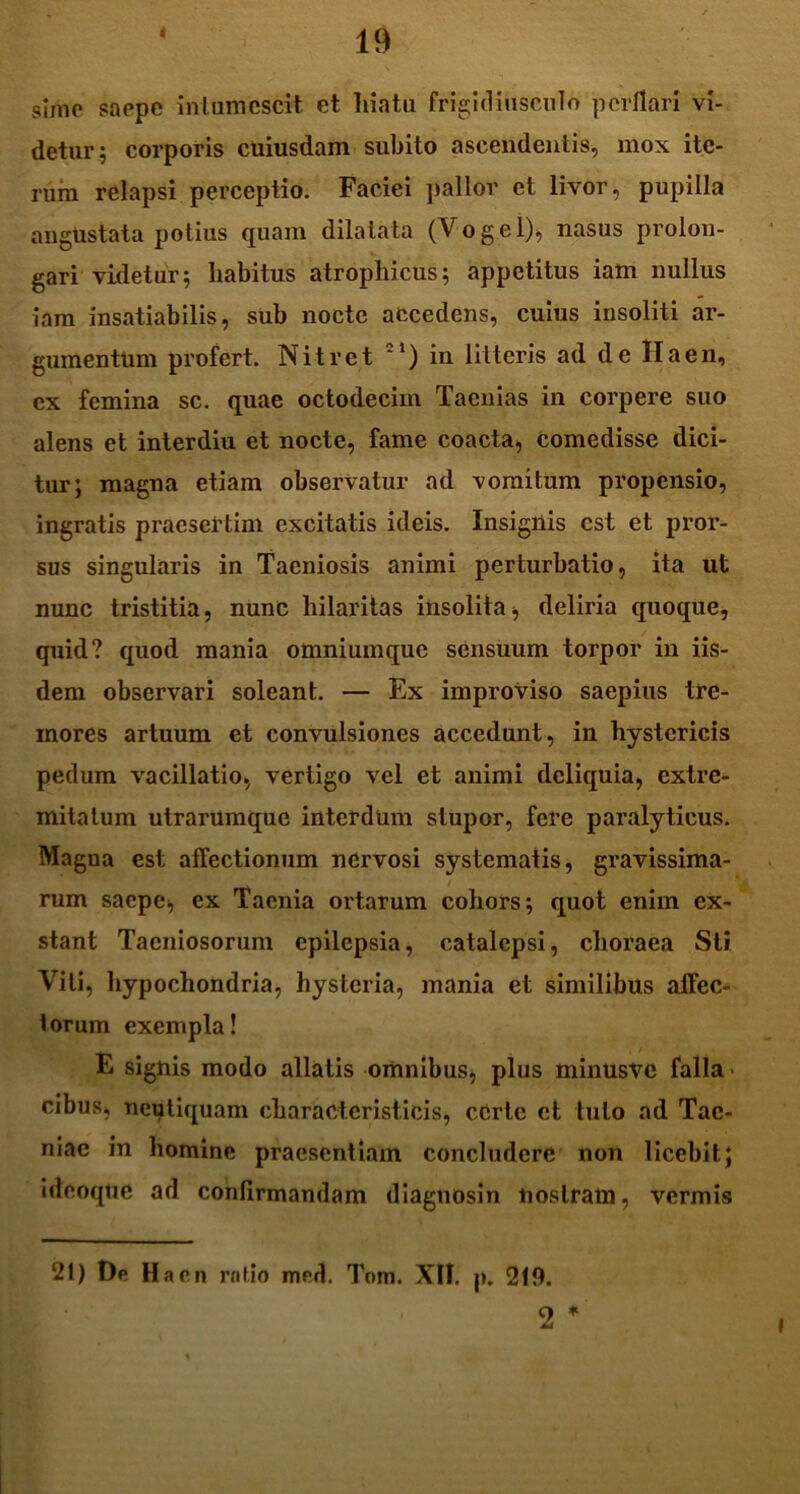 < sime saepe intumescit et liiatu frigidiusculo perflari vi- detur; corporis cuiusdam subito ascendentis, mox ite- rum relapsi perceptio. Faciei pallor et livor, pupilla angustata potius quam dilatata (Vogel), nasus prolon- gari videtur; habitus atrophicus; appetitus iam nullus iam insatiabilis, sub nocte accedens, cuius insoliti ar- gumentum profert. Nitret in litteris ad de Ha en, ex femina sc. quae octodecim Taenias in corpere suo alens et interdiu et nocte, fame coacta, comedisse dici- tur; magna etiam observatur ad vomitum propensio, ingratis praesertim excitatis ideis. Insignis est et pror- sus singularis in Taeniosis animi perturbatio, ita ut nunc tristitia, nunc hilaritas insolita, deliria quoque, quid? quod mania omnium que sensuum torpor in iis- dem observari soleant. — Ex improviso saepius tre- mores artuum et convulsiones accedunt, in hystericis pedum vacillatio, vertigo vel et animi deliquia, extre- mitatum utrarUmquc interdum stupor, fere paralyticus. Magna est affectionum nervosi systematis, gravissima- / rum saepe, ex Taenia ortarum cohors; quot enim ex- stant Taeniosorum epilepsia, catalepsi, clioraea Sti Viti, hypochondria, hysteria, mania et similibus affec- torum exempla! E signis modo allatis omnibus, plus minusvc falla- cibus, neutiquam chara cieristicis, certe et tuto ad Tae- niae in homine praesentiam concludere non licebit; i deoque ad confirmandam diagnosin nostram, vermis 21) De Hacn rntio mrd. Tom. XII. p. 219.