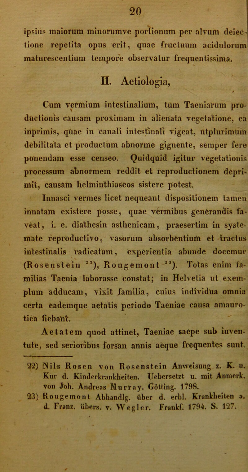 ipsius maiorum minorumve portionum per alvum deiec- tione repetita opus erit, quae fructuum acidulorum; maturescentium tempore observatur frequenlissima. II. Aetiologia, * Cum vermium intestinalium, tum Taeniarum pro- ductionis causam proximam in alienata vegetatione, ea inprimis, quae in canali intestinali vigeat, utplurimum debilitata et productum abnorme gignente, semper fere ponendam esse censeo. Quidquid igitur vegetationis processum abnormem reddit et reproductionem depri- mit, causam helminthiaSeos sistere potest. Innasci vermes licet nequeant dispositionem tamen innatam existere posse, quae vermibus generandis fa- veat, i. e. diatliesin asthenicam, praesertim in syste- mate reproduefivo, vasorum absorbentium et tractus intestinalis radicatam, experientia abunde docemur (Rosenstein 2a), Rougemont 23). Totas enim fa- milias Taenia laborasse constat; in Helvetia ut exem- plum adducam, vixit familia, cuius individua omnia certa eademque aetatis periodo Taeniae causa amauro- tica fiebant. Aetatem quod attinet, Taeniae saepe sub iuven- tute, sed serioribus forsan annis aeque frequentes sunt. 22) IN iis Rosen von Rosenstein Anvvcisuiig z. K. u. Kur cl. Kinderkrankbeiten. Uebersetzt u, mit Anmerk. von Joh. Andreas Blurray. (xotfing. 1798. 23) Rougemont Abhandlg. uber d. erbl. Krankheiten a. d. Franz. ubers. v. Wegler. Frankf. 1794. S. 127. \