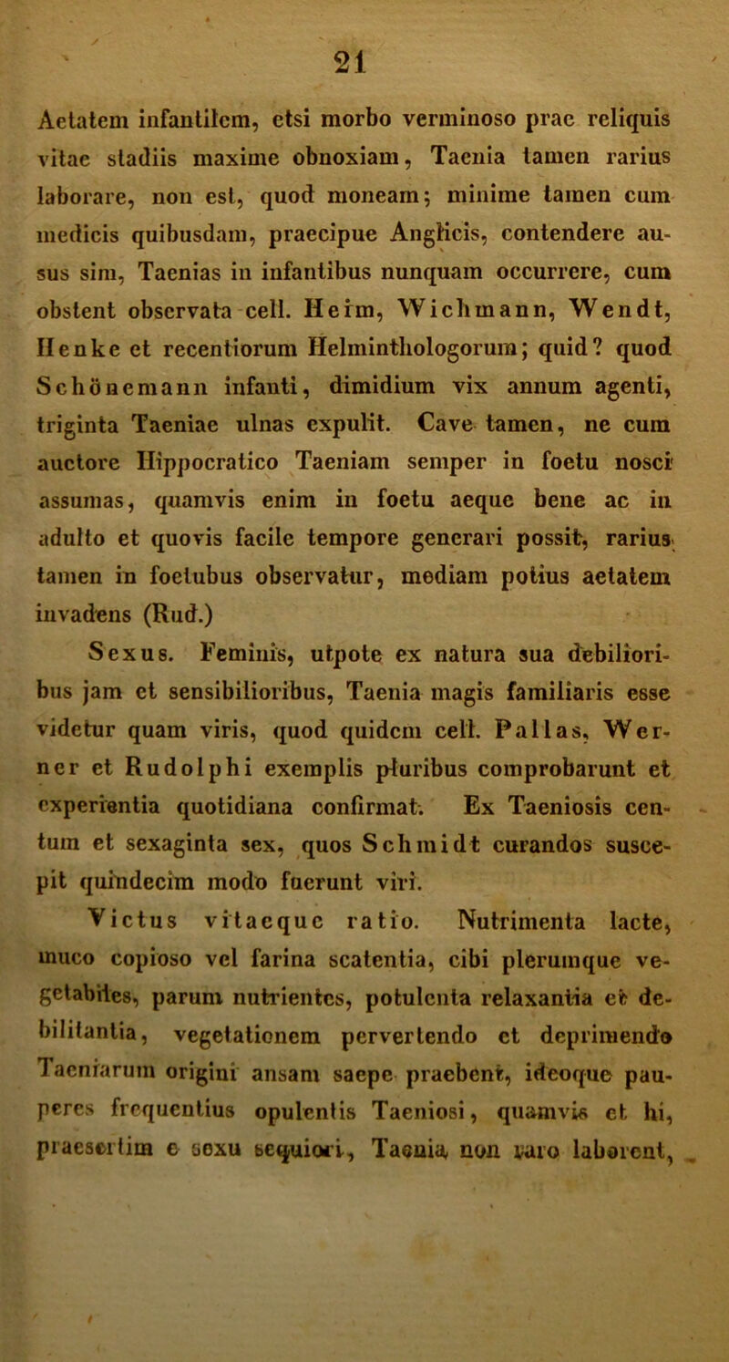 Aetatem infantilem, etsi morbo verminoso prae reliquis vitae stadiis maxime obnoxiam, Taenia tamen rarius laborare, non est, quod moneam; minime tamen cum medicis quibusdam, praecipue Anglicis, contendere au- sus sim, Taenias in infantibus nunquam occurrere, cum obstent observata cell. Herm, Wiclimann, Wendt, Ilenke et recentiorum Helmintliologorum; quid? quod Schonemann infanti, dimidium vix annum agenti, triginta Taeniae ulnas expulit. Cave tamen, ne cum auctore Ilippocratico Taeniam semper in foetu nosci' assumas, quamvis enim in foetu aeque bene ac in adulto et quovis facile tempore generari possit, rarius tamen in foetubus observatur, mediam potius aetatem invadens (Rud.) Sexus. Feminis, utpote ex natura sua debiliori- bus jam et sensibilioribus, Taenia magis familiaris esse videtur quam viris, quod quidem cell. Fallas, Wer- ner et Rudolphi exemplis pluribus comprobarunt et experientia quotidiana confirmat. Ex Taeniosis cen- tum et sexaginta sex, quos Schmidt curandos susce- pit quindecim modo fuerunt viri. Victus vitaeque ratio. Nutrimenta lacte, muco copioso vel farina scatentia, cibi plerumque ve- getabiles, parum nutrientes, potulenta relaxantia et de- bilitantia, vegetationem pervertendo et deprimendo Taeniarum origini ansam saepe praebent, ideoque pau- peres frequentius opulentis Taeniosi, quamvis et, hi, praesertim e sexu sequiori. Taenia non varo laborent,