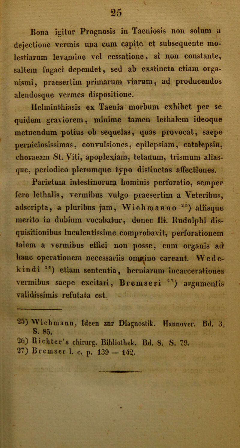 Bona igitur Prognosis in Taeniosis non solum a dejectione vermis una cum capite et subsequente mo- lestiarum levamine vel cessatione, si non constante, saltem fugaci dependet, sed ab exstincta etiam orga- nismi, praesertim primarum viarum, ad producendos alendosque vermes dispositione. Helminthiasis ex Taenia morbum exhibet per se quidem graviorem, minime tamen lethalem ideoque I \ metuendum potius ob sequelas, quas provocat, saepe perniciosissimas, convulsiones, epilepsiam, catalepsin, choraeam St. Viti, apoplexiam, tetanum, trismum alias- que, periodico plerumque typo distinctas affectiones. Parietum intestinorum hominis perforatio, semper fere lcthalis, vermibus vulgo praesertim a Veteribus, adscripta, a pluribus jam, Wichmanno 25) aliisque merrto in dubium vocabatur , donec IIT. Rudolphi dis- quisitionibus luculentissime comprobavit, perforationem talem a vermibus effici non posse, cum organis ad hanc operationem necessariis onmino careant. Wede- kindi 2<s) etiam sententia, herniarum incarcerationcs vermibus saepe excitari, Brcmseri 27) argumentis validissimis refutata est. 25) Wichmann, Idcen znr Diagnostik. Hannover. Bd. 3, S. 85. 26) Richter's cbirurg. Bibliolhek. Bd. 8. S. 79, 27) Brcmser l. c. p. 139 — 142.