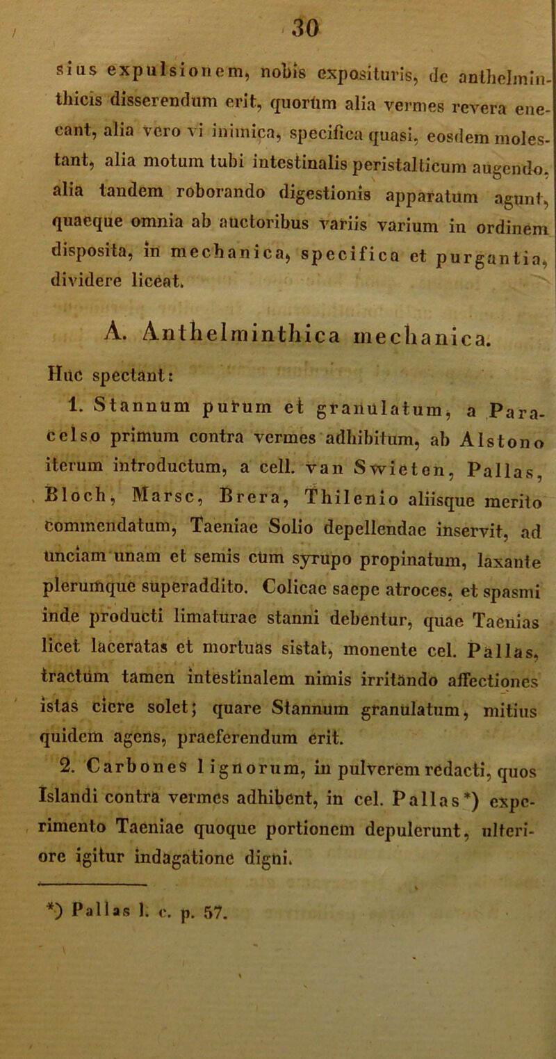 sius expulsionem, nobis exposituris, de anthelmln- thicis disserendum erit, quorum alia vermes revera ene- cant, alia vero \ i inimica, specifica quasi, eosdem moles- tant, alia motum tubi intestinalis peristalticum aUgendo. alia tandem roborando digestionis apparatum agunt, quaeque omnia ab auctoribus variis varium in ordinem disposita, m mechanica, specifica et purgantia, dividere liceat. . . A. Anthelminthica mechanica. Huc spectant: 1. Stannum putum et granulatum, a Para- celso primum contra vermes adhibitum, ab Alstono iterum introductum, a cell. van Swieten, Pallas, Bloch, Marse, Brera, Thilenio aliisque merito Commendatum, Taeniae Solio depellendae inservit, ad Unciam unam et semis cUm syrupo propinatum, laxante plerumque superaddito. Colicae saepe atroces, et spasmi inde producti limaturae stanni debentur, quae Taenias licet laceratas et mortuas sistat, monente cel. Pallas, tractum tamen intestinalem nimis irritando affectiones istas ciere solet; quare Stannum granulatum, mitius quidem agens, praeferendum erit. 2. Carbones lignorum, in pulverem redacti, quos Islandi contra vermes adhibent, in cel. Pallas*) expe- rimento Taeniae quoque portionem depulerunt, ulteri- ore igitur indagatione digni. *•) Pallas 1. c. p. 57.