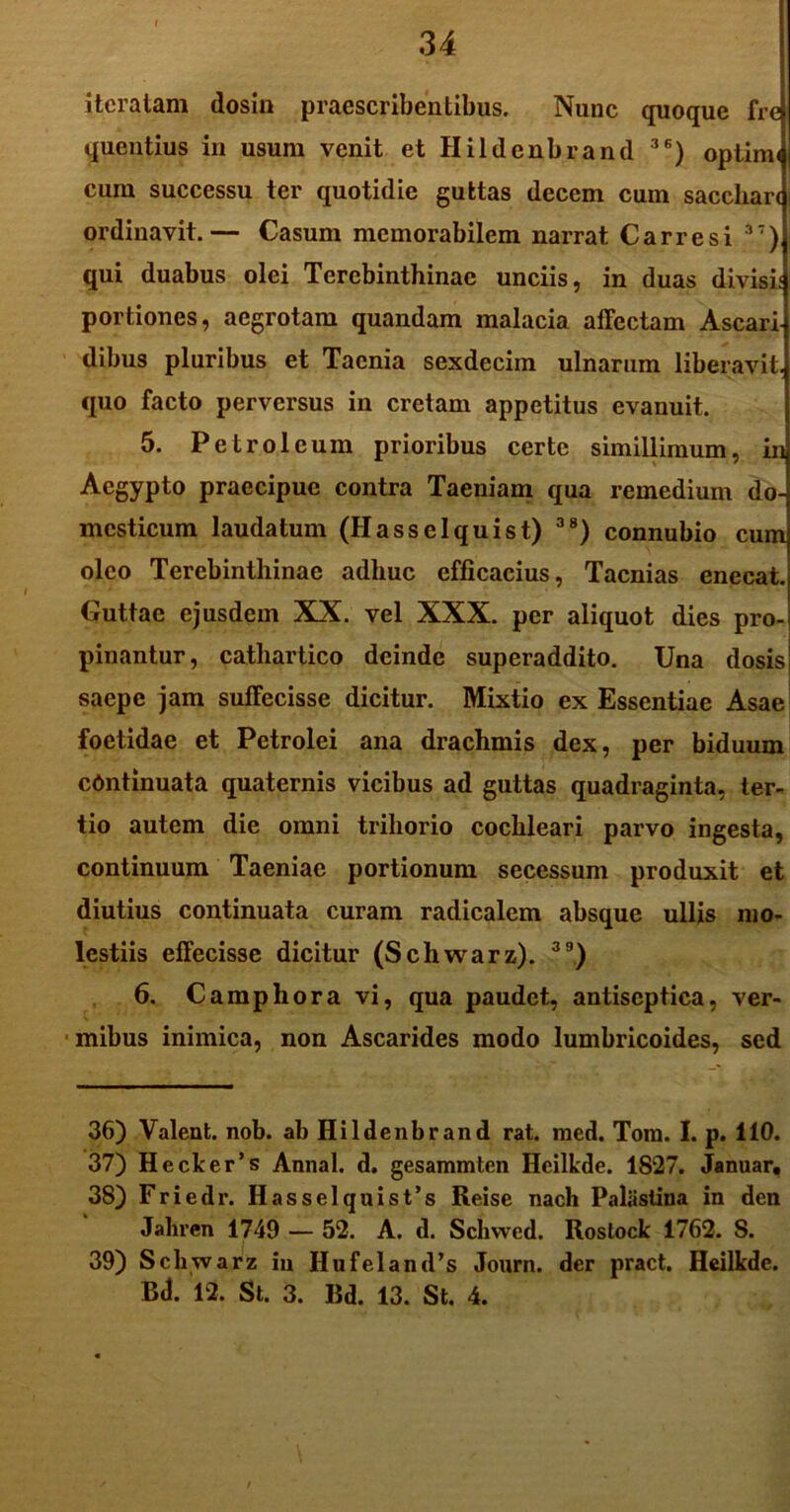 iteratam dosin praescribentibus. Nunc quoque fre quentius in usum venit et Hildenbrand 3S) optimi cum successu ter quotidie guttas decem cum sacchari ordinavit.— Casum memorabilem narrat Carre si 37) qui duabus olei Terebinthinae unciis, in duas divisis portiones, aegrotam quandam malacia affectam Ascari dibus pluribus et Taenia sexdecim ulnarum liberavit, quo facto perversus in cretam appetitus evanuit. 5. Petroleum prioribus certe simillimum, in Aegypto praecipue contra Taeniam qua remedium do- mesticum laudatum (Hasselquist) 38) connubio cum oleo Terebinthinae adhuc efficacius, Taenias enecat. Cuttae ejusdem XX. vel XXX. per aliquot dies pro- pinantur, cathartico deinde superaddito. Una dosis saepe jam suffecisse dicitur. Mixtio ex Essentiae Asae foetidae et Petrolei ana drachmis dex, per biduum continuata quaternis vicibus ad guttas quadraginta, ter- tio autem die omni trihorio cochleari parvo ingesta, continuum Taeniae portionum secessum produxit et diutius continuata curam radicalem absque ullis mo- lestiis effecisse dicitur (Schwarz). 3D) 6. Camphora vi, qua paudet, antiseptica, ver- mibus inimica, non Ascarides modo lumbricoides, sed 36) Valent, nob. ab Hildenbrand rat. med. Tora. I. p. 110. 37) Hecker’s Annal. d. gesammten Heilkde. 1827. Januar, 38) F r i e d r. H a s s e 1 q n i s t ’ s Reise nach Paliisiina in den Jaliren 1749 — 52. A. d. Schwcd. Roslock 1762. 8. 39) Schwarz iu Hufeland’s Journ. der pract. Heilkde. Bd. 12. St. 3. Bd. 13. St. 4.