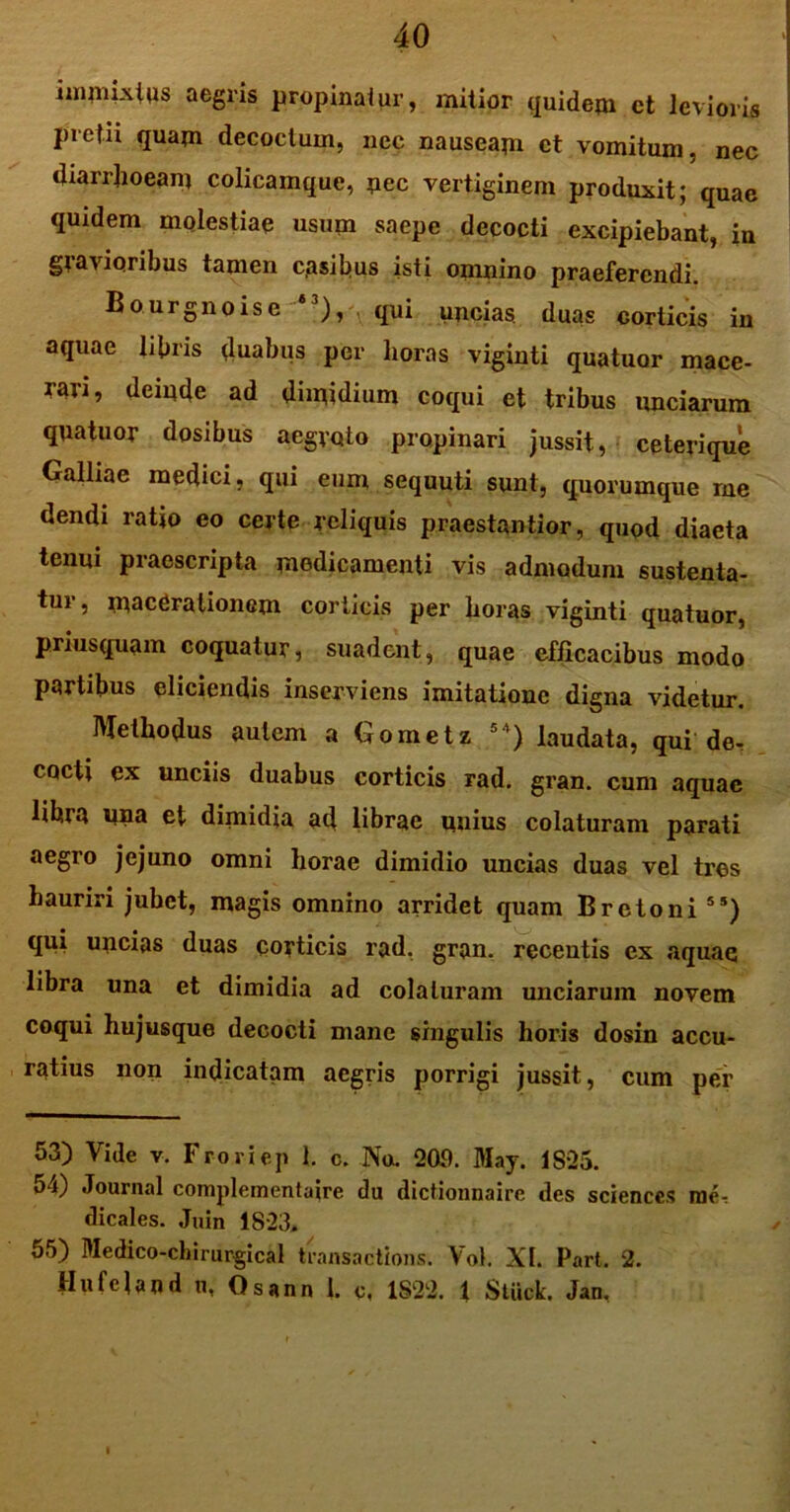 immixtus aegris propinatur, mitior quidem ct levioris pretii quam decoctum, nec nauseam ct vomitum, nec diarrhoeam colicamque, nec vertiginem produxit; quae quidem molestiae usum saepe decocti excipiebant, in gravioribus tamen casibus isti omnino praeferendi. Bourgnoise i3), qui uncias, duas corticis in aquae libris duabus per horas viginti quatuor mace- rari, deinde ad dimidium coqui et tribus unciarum quatuor dosibus aegroto propinari jussit, ceterique Galliae medici, qui eum sequuti sunt, quorumque me dendi ratio eo certe reliquis praestantior, quod diaeta tenui praescripta medicamenti vis admodum sustenta- tur, macerationem corticis per boras viginti quatuor, priusquam coquatur, suadent, quae efficacibus modo partibus eliciendis inserviens imitatione digna videtur. Methodus autem a Gometz **) laudata, qui de- cocti ex unciis duabus corticis rad. gran. cum aquae libra una et dimidia ad librae unius colaturam parati aegro jejuno omni horae dimidio uncias duas vel tres hauriri jubet, magis omnino arridet quam B reto ni 55) qui uncias duas corticis rad. gran. recentis ex aquae libra una et dimidia ad colaturam unciarum novem coqui hujusque decocti mane singulis horis dosin accu- ratius non indicatam aegris porrigi jussit, cum per 53) Vide v. Froriep 1. c. No. 209. May. 1825. o*i) Journal complementaire du dictionnaire des Sciences mei dicales. Juin 1823. 55) Medico-chirurgical transactions. Vol. XI. Part. 2. Hufeland n, Osann 1. c, 1822. 1 Stuck. Jan.