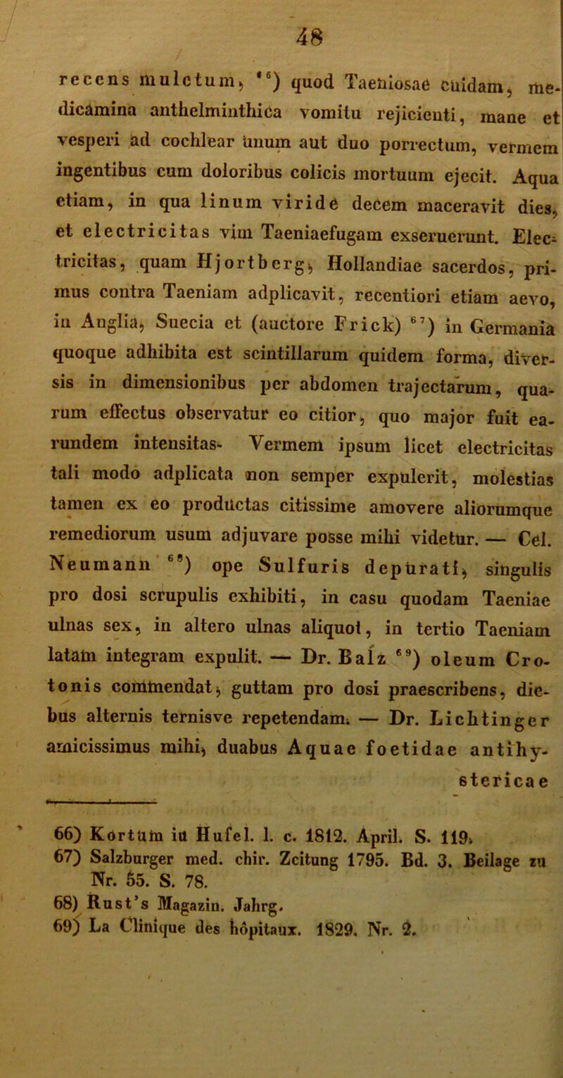 recensmulctum, ,6) quod Tae&iosae cuidam, me- dicamina anthelminthica vomitu rejicienti, inane et vesperi ad cochlear Unum aut duo porrectum, vermem ingentibus cum doloribus colicis mortuum ejecit. Aqua etiam, in qua linum viride decem maceravit dies, et electricitas vini Taeniaefugam exseruerunt. Elec=- tricitas, quam Hjortberg, Hollandiae sacerdos, pri- mus contra laeniam adplicavit, recentiori etiam aevo, iu Anglia, Suecia et (auctore Frick) 67) in Germania quoque adhibita est scintillarum quidem forma, diver- sis in dimensionibus per abdomen trajectarum, qua- rum effectus observatur eo citior, quo major fuit ea- rundem intensitas- Vermem ipsum licet electricitas tali modo adplicata non semper expulerit, molestias tamen ex eo productas citissime amovere aliorumque remediorum usum adjuvare posse mihi videtur. — Cei. Neumann 69) ope Sulfuris depurati* singulis pro dosi scrupulis exhibiti, in casu quodam Taeniae ulnas sex, in altero ulnas aliquot, in tertio Taeniam latam integram expulit. — Dr. Balz 69) oleum Cro- tonis commendat, guttam pro dosi praescribens, die- bus alternis ternis ve repetendam; — Dr. Lichtinger amicissimus mihi, duabus Aquae foetidae ant i hy- sterica e 66) Kortum itt Hufel. 1. c. 1812. April. S. 119; 67) Salzburger med. chir. Zcitung 1795. Bd. 3. Beilage zu Nr. 55. S. 78. 68) Rust’s Magazin. Jahrg. 69) La Clinique des hopitaux. 1829. Nr. 2.