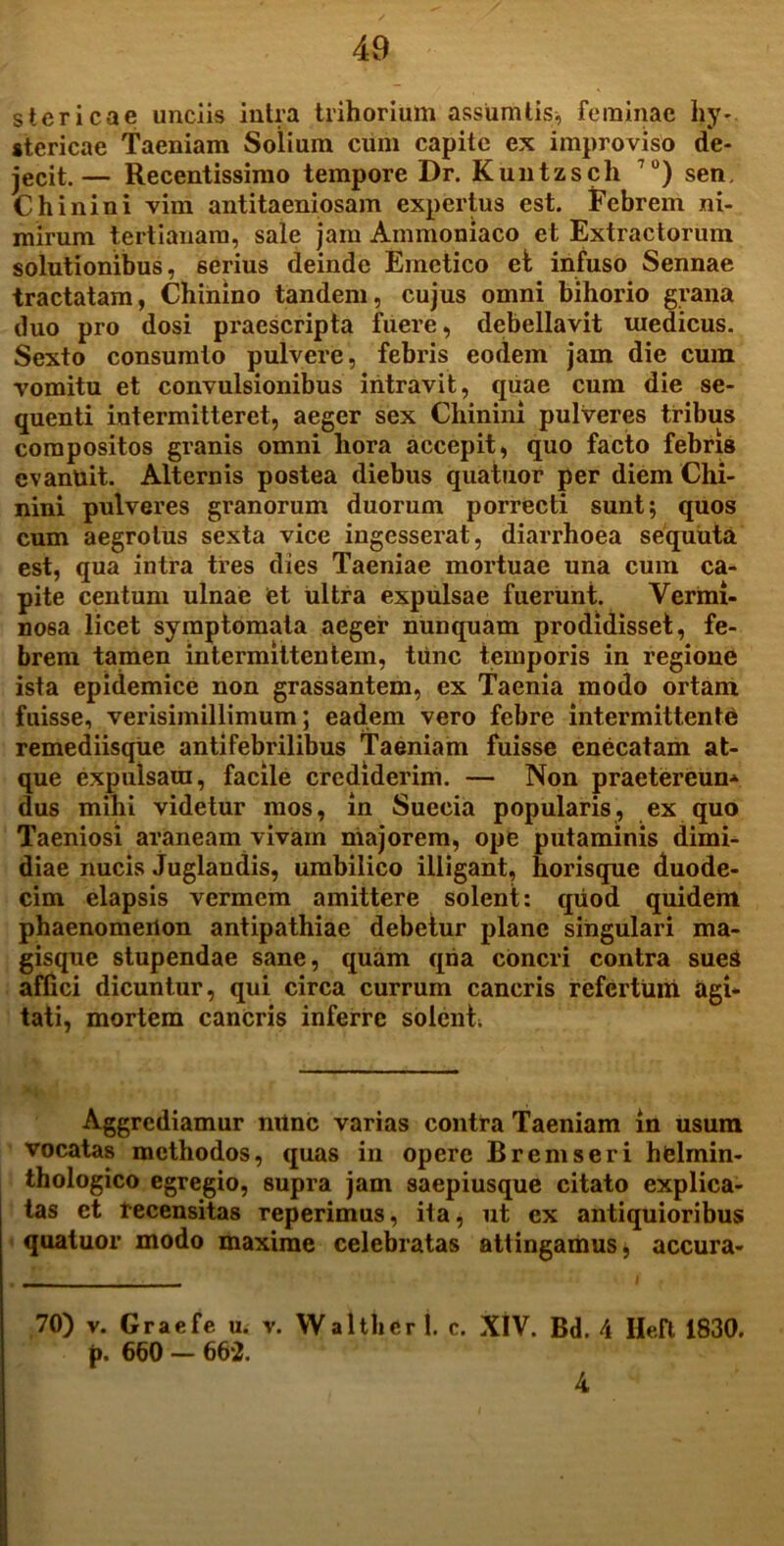 siericae unciis intra trihorium assumtis, feminae hy- stericae Taeniam Solium cum capite ex improviso de- jecit.— Recentissimo tempore Dr. Kuntzsch 70) sen. Chinini vim antitaeniosam expertus est. Febrem ni- mirum tertianam, sale jam Ammoniaco et Extractorum solutionibus, serius deinde Emetico ei infuso Sennae tractatam, Chinino tandem, cujus omni bihorio grana duo pro dosi praescripta fuere, debellavit medicus. Sexto consumto pulvere, febris eodem jam die cum vomitu et convulsionibus intravit, quae cum die se- quenti intermitteret, aeger sex Chinini pulveres tribus compositos granis omni hora accepit, quo facto febris evanuit. Alternis postea diebus quatuor per diem Chi- nini pulveres granorum duorum porrecti sunt; quos cum aegrotus sexta vice ingesserat, diarrhoea sequuta est, qua intra tres dies Taeniae mortuae una cum ca- pite centum ulnae et ultra expulsae fuerunt. Vermi- nosa licet symptomata aeger nunquam prodidisset, fe- brem tamen intermittentem, tunc temporis in regione ista epidemice non grassantem, ex Taenia modo ortam fuisse, verisimillimum; eadem vero febre intermittente remediisque antifebrilibus Taeniam fuisse enecatam at- que expulsam, facile crediderim. — Non praetercun- dus mihi videtur mos, in Suecia popularis, ex quo Taeniosi araneam vivam majorem, ope putaminis dimi- diae nucis Juglandis, umbilico illigant, horisque duode- cim elapsis vermem amittere solent: quod quidem phaenomenon antipathiae debetur plane singulari ma- gisque stupendae sane, quam qria concri contra sueS affici dicuntur, qui circa currum cancris refertum agi- tati, mortem cancris inferre solenti Aggrediamur mine varias contra Taeniam in usum vocatas methodos, quas in opere Bremseri helrnin- thologico egregio, supra jam saepiusque citato explica- tas et recensitas reperimus, ita, ut ex antiquioribus quatuor modo maxime celebratas attingamus, accura- 70) v. Graefe u. v. Waltber 1. c. XIV. Bd. 4 Heft 1830. p. 660 — 662. 4