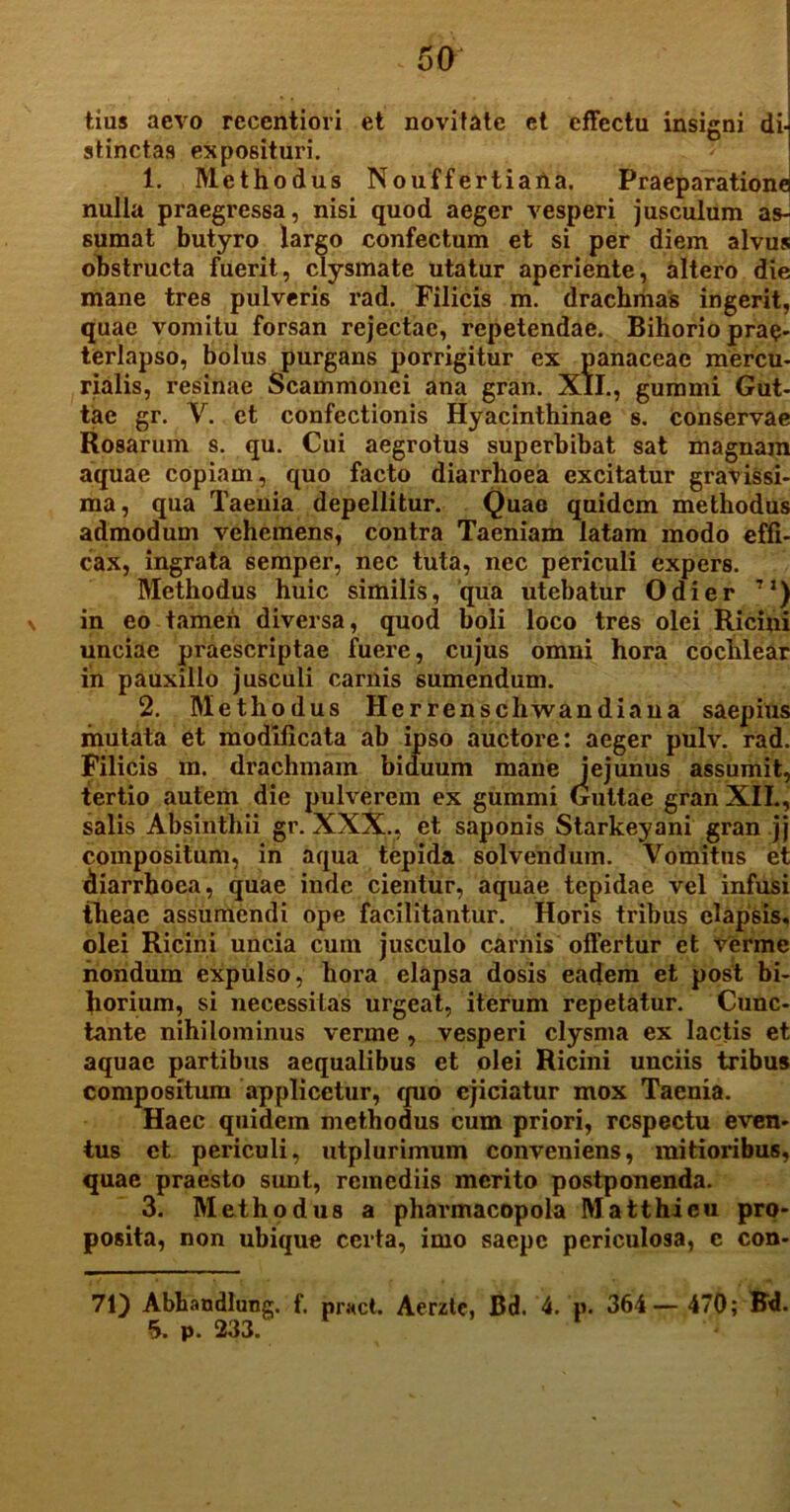 tius aevo rccentiovi et novitate et effectu insigni dij stinctas exposituri. 1. Methodus Nouffertiaiia. Praeparatione nulla praegressa, nisi quod aeger vesperi jusculum as- sumat butyro largo confectum et si per diem alvus obstructa fuerit, clysmate utatur aperiente, altero die mane tres pulveris rad. Filicis m. drachmas ingerit, quae vomitu forsan rejectae, repetendae. Bihorio prae- terlapso, bolus purgans porrigitur ex panaceae mercu- rialis, resinae Scammonei ana gran. XII., gummi Gut- tae gr. Y. et confectionis Hyacinthinae s. conservae Rosarum s. qu. Cui aegrotus superbibat sat magnam aquae copiam, quo facto diarrhoea excitatur gravissi- ma, qua Taenia depellitur. Quae quidem methodus admodum vehemens, contra Taeniam latam modo effi- cax, ingrata semper, nec tuta, nec periculi expers. Methodus huic similis, qua utebatur Odi er 7I) in eo tamen diversa, quod boli loco tres olei Ricini unciae praescriptae fuere, cujus omni hora cochlear in pauxillo jusculi carnis sumendum. 2. Methodus Herrenschwandiaua saepius mutata et modificata ab ipso auctore: aeger pulv. rad. Filicis m. drachmam biduum mane jejunus assumit, tertio autem die pulverem ex gummi Guttae gran XII., salis Absinthii gr. XXX., et saponis Starkeyani gran jj compositum, in aqua tepida solvendum. Vomitns et diarrhoea, quae inde cientur, aquae tepidae vel infusi theae assumendi ope facilitantur. Horis tribus elapsis, olei Ricini uncia cuin jusculo carnis offertur et verme nondum expulso, hora elapsa dosis eadem et post bi- horium, si necessitas urgeat, iterum repetatur. Cunc- tante nihilominus verme , vesperi clysma ex lactis et aquae partibus aequalibus et olei Ricini unciis tribus compositum applicetur, quo ejiciatur mox Taenia. Haec quidem methodus cum priori, respectu even- tus et periculi, utplurimum conveniens, mitioribus, quae praesto sunt, remediis merito postponenda. 3. Methodus a pharmacopola Matthieu pro- posita, non ubique certa, imo saepe periculosa, c con- 71) Abbandlung. f. pract. Aerzte, Bd. 4. p. 364— 470; Bd.