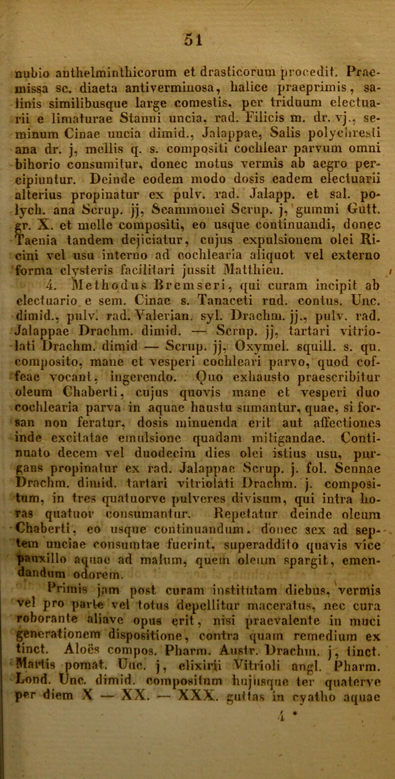 nubio authelminthicorum et drasticoruui procedit. Prae- missa sc. diaeta antiverminosa, lialice praeprimis, sa- linis similibusque large comestis, per triduum electua- rii e limaturae Stanni uncia, rad. Filicis m. dr. vj., se- minum Cinae uucia dimid., Jaloppae, Salis polyciiresli ana dr. j, mellis q. s. compositi coclilear parvum omni bihorio consumitur, donec motus vermis ab aegro per- cipiuntur. Deinde eodem modo dosis eadem electuarii alterius propinatur ex pulv. rad. Jalapp. et sal. po- lycli. ana Scrup. jj, Scammonei Scrup. j, gummi Gutt. gr. X. et meile compositi, eo usque continuandi, donec Taenia tandem dejiciatur, cujus expulsionem olei Ri- cini vel usu interno ad cochlearia aliquot vel externo forma clysteris faci litari jussit Matthieu. » 4. Methodus Bremseri, qui curam incipit ab clectuario e sem. Cinae s. Tanaceti rud. contus. Unc. dimid., pulv. rad. Yalerian. syl. Drachm. jj., pulv. rad. Jalappae Drachm. dimid. — Scrup. jj, tartari vitrio- lati Drachm. dimid — Scrup. jj, Oxymel. squill. s. qu. composito, mane et vesperi cochleari parvo, quod cof- feae vocant, ingerendo. Quo exhausto praescribitur oleum Chaberti, cujus quovis mane et vesperi duo cochlearia parva in aquae haustu sumantur, quae, si for- san non feratur, dosis minuenda erit aut affectiones inde excitatae einulsione quadam mitigandae. Conti- nuato decem vel duodecim dies olei istius usu, pur- gans propinatur ex rad. Jalappae Scrup. j. fol. Sennae Drachm. dimid. tartari vitriolati Drachm. j. composi- tum, in tres quatuorve pulveres divisum, qui intra ho- ras quatuor consumantur. Repetatur deinde oleum Chaberti, eo usque continuandum, donec sex ad sep--. tem unciae consumtae fuerint, superaddito qnavis vice pauxillo aquae ad malum, quem oleum spargit, emen- dandum odorem. Primis jam post curam institutam diebus, vermis vel pro parte vel totus depellitur maceratus, nec cura roborante aliavc opus erit, nisi praevalente in muci generationem dispositione, contra quam remedium ex tinct. Aloes compos. Pharm. Austr. Drachm. j, tinct. Martis pomat. Uuc. j, elixirii Vitrioli angi. Pharm. Lond. Unc. dimid. compositum iiujiisqne ter quaterve per diem X — XX. — XXX. guttas in cyatho aquae