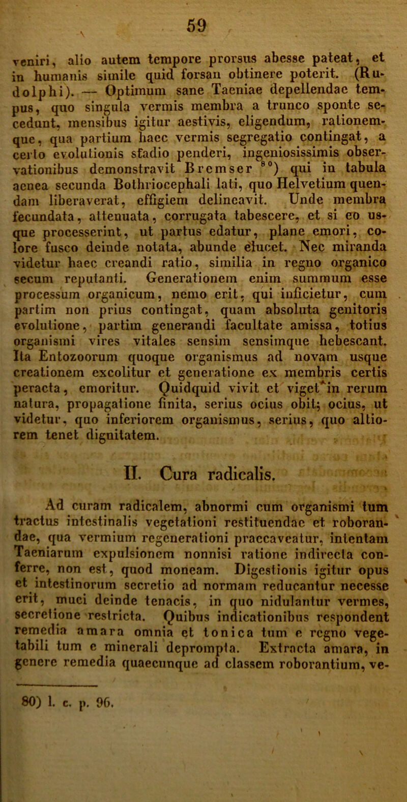 V veniri, alio autem tempore promis abesse pateat, et in humanis simile quid forsan obtinere poterit. (Ru- do Iphi). — Optimum sane Taeniae depellendae tem- pus, quo singula vermis membra a trunco sponte se- cedunt, mensibus igitur aestivis, eligendum, rationem- que, qua partium haec vermis segregatio contingat, a cerlo evolutionis stadio penderi, ingeniosissimis obser- vationibus demonstravit Bremser 80) qui in tabula aenea secunda Bothriocephali lati, quo Helvetium quen- dam liberaverat, effigiem delineavit. Unde membra fecundata, attenuata, corrugata tabescere, et si eo us- que processerint, ut partus edatur, plane emori, co- lore fusco deinde notata, abunde elucet. Nec miranda videtur haec creandi ratio, similia in regno organico secum reputanti. Generationem eniin summum esse processum organicum, nemo erit, qui inficietur, cum partim non prius contingat, quam absoluta genitoris evolutione, partim generandi facultate amissa, totius organismi vires vitales sensim sensimque hebescant. Ita Entozoorum quoque organismus ad novam usque creationem excolitur et generatione ex membris certis peracta, emoritur. Quidquid vivit et vigeUin rerum natura, propagatione finita, serius ocius obit; ocius, ut videtur, quo inferiorem organismus, serius, quo altio- rem tenet dignitatem. II. Cura radicalis. 4 r' . U ■' \ Ad curam radicalem, abnormi cum organismi tum tractus intestinalis vegetationi restituendae et roboran- dae, qua vermium regenerationi praecaveatur, intentam Taeniarum expulsionem nonnisi ratione indirecta con- ferre, non est, quod moneam. Digestionis igitur opus et intestinorum secretio ad normam reducantur necesse erit, muci deinde tenacis, in quo nidulantur vennes, secretione restricta. Quibus indicationibus respondent remedia amara omnia et tonica tum e regno vege- tabili tum c minerali deprompta. Extracta amara, in genere remedia quaecunque ad classem roborantium, ve-