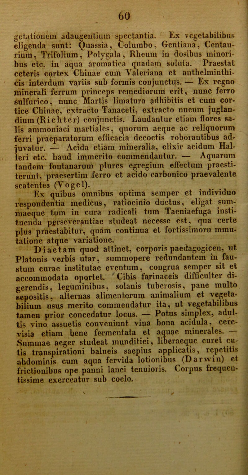 getationem adaugentium spectantia. Ex vegetabilibus eligenda sunt: Quassia, Columbo, Gentiana, Centau- rium, Trifolium, Polygala, Rheum in dosibus minori- bus ete, in aqua aromatica quadarp soluta. Praestat ceteris cortex Cbinae cum Valeriana et anthelminthi- cis interdum variis sub formis conjunctus. — Ex regno minerali ferrum princeps remediorum erit, nunc ferro sulfurico, nunc Martis limatura adhibitis et cum cor- tice Cliinae, extracto Tanaceti, extracto nucum juglan- dium (Ricliter) conjunctis. Laudantur etiam flores sa- lis ammoniaci. martialcs, quorum aeque ac reliquorum ferri praeparatorum efficacia decoctis roborantibus ad- juvatur. — Acida etiam mineralia, clixir acidum Hal- leri etc. haud immerito commendantur. — Aquarum tandem fontanarum plures egregium effectum praesti- terunt, praesertim ferro et acido carbonico praevalente scatentes (Vogcl). Ex quibus omnibus optima semper et individuo respondentia medicus, ratiocinio ductus, eligat sum- maeque tum in cura radicali tum Taeniacfuga insti- tuenda perseverantiae studeat necesse est, qua certe plus praestabitur, quam continua et fortissimoru mmu- tatione atque variatione. Diaetam quod attinet, corporis paedagogicen, ut Platonis verbis utar, summopere redundantem in fau- stum curae institutae eventum, congrua semper sit et accommodata oportet. Cibis farinaceis difficultei di- gerendis, leguminibus, solanis tuberosis, pane multo sepositis, alternas alimentorum animalium et vegeta- bilium usus merito commendatur ita, ut vegetabilibus tamen prior concedatur locus. — Potus simplex, adul- tis vino assuetis conveniunt vina bona acidula, cere- visia etiam bene fermentata et aquae minerales. Summae aeger studeat munditiei, liberaeque curet cu- tis transpirationi balneis saepius applicatis, repetitis abdominis cum aqua fervida lotionibus (Darwin) et frictionibus ope panni lauei tenuioris. Corpus frequen- tissime exerceatur sub coelo.