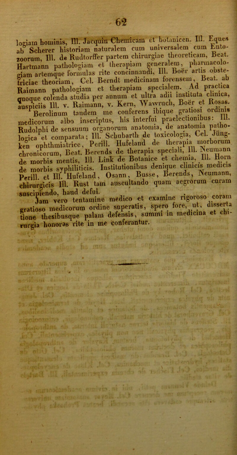 logiarn hominis, 111. Jacquin Chemicam et botamcen. III. Eques ab Scherer historiam naturalem cum universalem cum Ento- loorum, III. de Rudtorffer partem chirurgiae theoreticam, Beat. Hartmann pathologiam et therapiam generalem, pharmacob- ciam artemque formulas rite concinnandi, 111. Boer artis obste- triciae theoriam, Cei. Berndt medicinam forensem, Beat, ab Raimann pathologiam et therapiam specialem. Ad practica mioque colenda studia per annum et ultra adu instituta clinica, auspiciis 111. v. Raimann, v. Kern, Wawruch, Boer et Rosas. * Berolinum tandem me conferens ibique gratiosi ordinis medicorum albo inscriptus, his interfui praelectionibus: 111. Rudolphi de sensuum organorum anatonna, de anatomia patho- logica et comparata; 111. Schubarth de toxicologia, Cei. Jung- ken ophthmiatrice, Perill. Hufeland de therapia morborum chronicorum, Beat. Berends de therapia speciali, 111. Neumann de morbis mentis, 111. Link de Botamce et chemia, 111. Hoin de morbis syphiliticis. Institutionibus denique clinicis medicis Perill et 111. Hufeland, Osann, Busse, Berends, Neumann, chirurgicis 111. Rust tam auscultando quam aegrorum curam snscioiendo, haud defui. , iam vero tentamine medico et examine rigoroso coram gratioso medicorum ordine superatis, spero fore, ut, disserta tione thesibusque palam defensis, summi in medicina et chi- rurgia honoras rite in me conferantur.