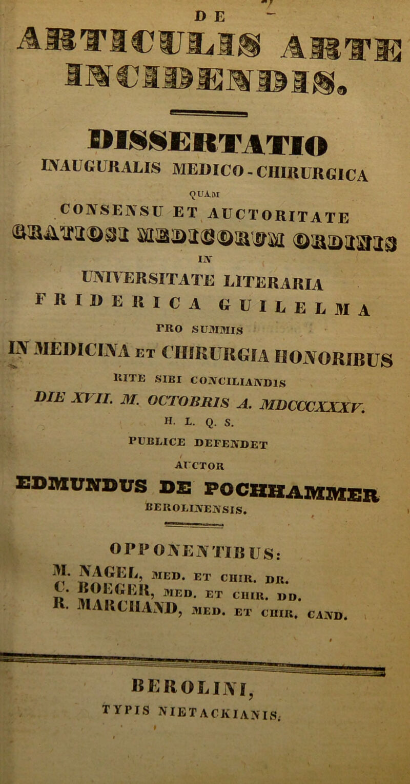 D E A1B1T mjhi, * ® 9I§§ERTATIO EVAUGURALIS MEDICO - CHIRURGICA CONSENSU ET AUCTORITATE Ai Ii ATI Om i SIIBIDffiSfSl&WM IN UNIVERSITATE EITERARIA 1RIUERICA GUIEEEMA TRO SUMMIS IN MEDICINA et CHIRURGIA HONORIBUS rite sibi conciliandis DIE XVII. M. OCTOBRIS A. MDCCCXXXV. H. L. Q. S. PUBLICE DEFENDET / AUCTOR EDMUMDWS de POCBHADIEEK berolinensis. 4>_ OPPONENTIB US: ^ AGE Ii, MED. ET CIIIR. DR. iV med et ciiir* »»• I. MARCHAAD, MED. ET CIIIR, CAND. »' berolini, TYPIS NIETACJvIANIS; I