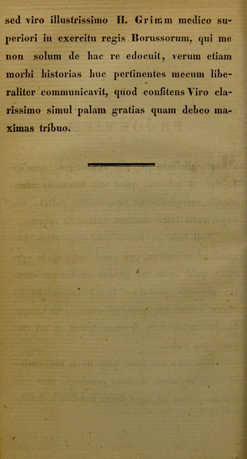 sed viro illustrissimo IL Grimm medico su- periori in exercitu regis Borussorum, qui me non solum de hac re edocuit, verum etiam morbi historias huc pertinentes mecum libe- raliter communicavit, quod confitens Viro cla- rissimo simul palam gratias quam debeo ma- ximas tribuo.