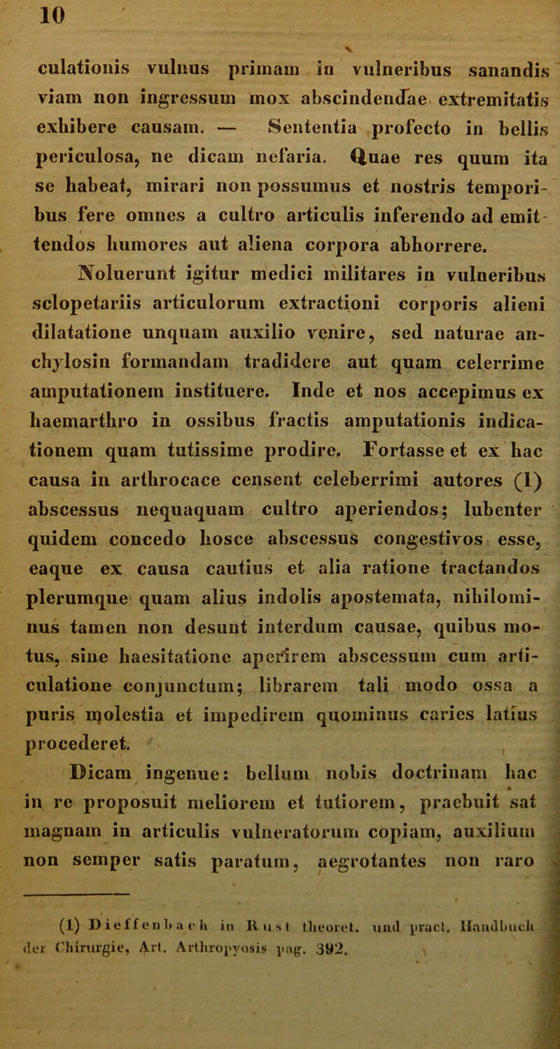 dilationis vulnus primani iu vulneribus sanandis viam non ingressum mox abscindendae extremitatis exhibere causam. — Sententia profecto in bellis periculosa, ne dicam nefaria. Quae res quum ita se habeat, mirari non possumus et nostris tempori- bus fere omnes a cultro articulis inferendo ad emit tendos humores aut aliena corpora abhorrere. Noluerunt igitur medici militares in vulneribus sclopetariis articulorum extractioni corporis alieni dilatatione unquam auxilio venire, sed naturae an- chylosin formandam tradidere aut quam celerrime amputationem instituere. Inde et nos accepimus ex haemarthro in ossibus fractis amputationis indica- tionem quam tutissime prodire. Fortasse et ex hac causa in artlirocace censent celeberrimi autores (I) abscessus nequaquam cultro aperiendos; lubenter quidem concedo hosce abscessus congestivos esse, eaque ex causa cautius et alia ratione tractandos plerumque quam alius indolis apostemata, nihilomi- nus tamen non desunt interdum causae, quibus mo- tus, sine haesitatione aperirem abscessum cum arti- culatione conjunctum; librarem tali modo ossa a puris molestia et impedirem quominus caries latius procederet. Dicam ingenue: bellum nobis doctrinam hac • in re proposuit meliorem et tutiorem, praebuit sat magnam in articulis vulneratorum copiam, auxilium non semper satis paratum, aegrotantes non raro (1) Dieffenl.a rh in Rust tlieoret. unci praei. Hnnillmch fler Ohirurgie, Ari. Arthropyosis pag. 392.