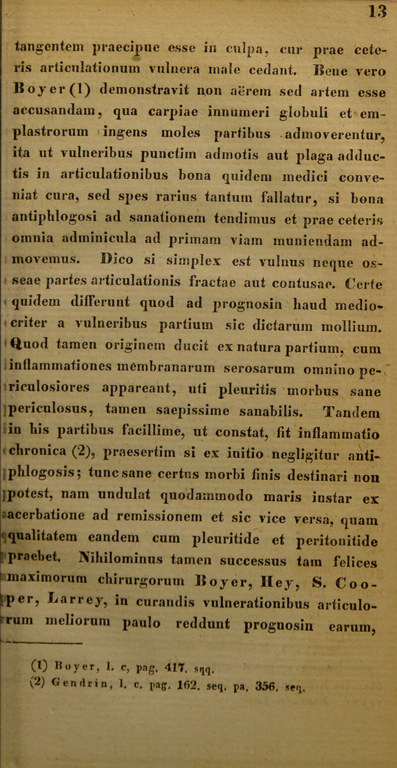 tangentem praecipue esse in culpa, cur prae cete- ris articulationum vulnera male cedant Bene vero Boyer(l) demonstravit non aerem sed artem esse accusandam, qua carpiae innumeri globuli et em- plastrorum ingens moles partibus admoverentur, ita ut vulneribus punctim admotis aut plaga adduc- tis in articulationibus bona quidem medici conve- niat cura, sed spes rarius tantum fallatur, si bona antiphlogosi ad sanationem tendimus et prae ceteris omnia adminicula ad primam viam muniendam ad- movemus. Dico si simplex est vulnus neque os- seae partes articulationis fractae aut contusae. Certe quidem differunt quod ad prognosin haud medio- criter a vulneribus partium sic dictarum mollium. ' Quod tamen originem ducit ex natura partium, cum inflammationes membranarum serosarum omnino pe- riculosiores appareant, uti pleuritis morbus sane periculosus, tamen saepissime sanabilis. Tandem in bis partibus facillime, ut constat, fit inflammatio chronica (2), praesertim si ex initio negligitur anti- phlogosis; tunc sane certus morbi finis destinari non jpotest, nam undulat quodammodo maris instar ex acerbatione ad remissionem et sic vice versa, quam qualitatem eandem cum pleuritide et peritonitide praebet. Nihilominus tamen successus tam felices maximorum chirurgorum Boyer, Iley, S. Coo- f;per, Larrey, in curandis vulnerationibus articulo- \rum meliorum paulo reddunt prognosin (1) H o y er, 1. c, pag. 417. sqq. (2) CJendrin, 1. c. pag. 162. seq. pa. 356, seq. earum,