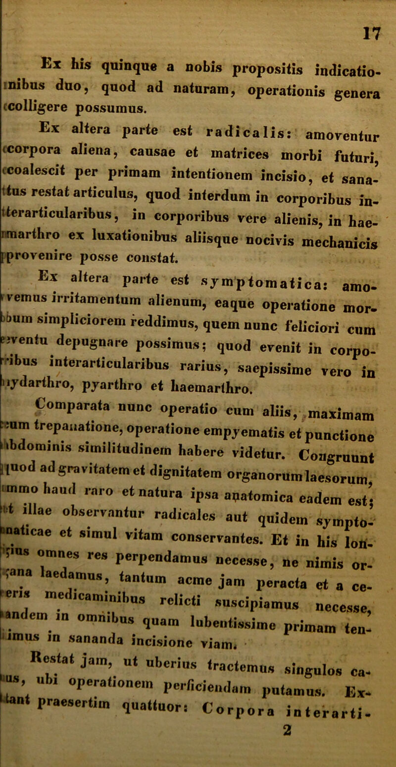 Ex his quinque a nobis propositis indicatio- ■ mbus duo, quod ad naturam, operationis genera (colligere possumus. Ex altera parte est radica lis: amoventur .corpora aliena, causae et matrices morbi futuri (Coalescit per primam intentionem incisio, et sana- ttus restat articulus, quod interdum in corporibus in- iterarticulanbus, in corporibns vere alienis, in hae- rmarthro ex luxationibus aliisque nocivis mechanicis [provenire posse constat. Ex altera parte est symptomatica: amo- ' 1'emus irritamentum alienum, eaque operatione mor- oum simpliciorem reddimus, quem nunc feliciori cum «ventu depugnare possimus; quod evenit in corpo- ibus interarticularibus rarius, saepissime vero in Iiydarthro, pyarthro et liaemarihro. Comparata nunc operatio cum aliis, maximam trepauatione, operatione empyematis et punctione (bdominis similitudinem habere videtur. Congruunt |,uod ad gravitatem et dignitatem organorum laesorum ■mmo haud raro et natura ipsa anatomica eadem est’ 'llae °bservantur radicales aut quidem sympto- maticae et simul vitam conservantes. Et in his lori- ;>us omnes res perpendamus necesse, ne nimis or- a ae imus, tantum acme jam peracta et a ce- (ens mcd.caminihus relicti suscipiamus necesse, andem omn.bus q„am Inbentissime primam ten- iimus in sananda incisione viam* Restat jam, ut uberius tractemus singulos ca- ’ bl 0Pera*,onem perficiendam putamus. Ex- ■ praesertim quattuor: Corpora interarti- 2