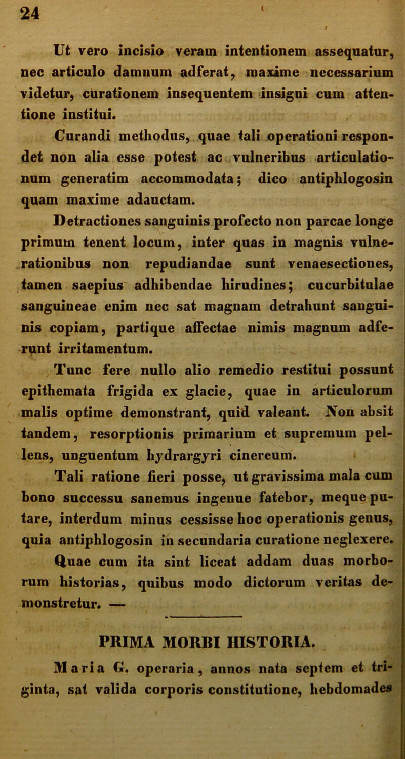 l Ut vero incisio veram intentionem assequatur, nec articulo damnum adferat, maxime necessarium videtur, ctirationem insequentem insigni cum atten- tione institui. Curandi methodus, quae tali operationi respon- det non alia esse potest ac vulneribus articulatio- num generatim accommodata; dico antiphlogosin quam maxime adauctam. Detractiones sanguinis profecto non parcae longe primum tenent locum, inter quas in magnis vulne- rationibus non repudiandae sunt venaesectiones, tamen saepius adhibendae hirudines; cucurbitulae sanguineae enim nec sat magnam detrahunt sangui- nis copiam, parti que affectae nimis magnum adfe- runt irritamentum. Tunc fere nullo alio remedio restitui possunt epithemata frigida ex glacie, quae in articulorum malis optime demonstrant, quid valeant. Non absit tandem, resorptionis primarium et supremum pel- lens, unguentum hydrargyri cinereum. Tali ratione fieri posse, ut gravissima mala cum bono successu sanemus ingenue fatebor, meque pu- tare, interdum minus cessisse hoc operationis genus, quia antiphlogosin in secundaria curatione neglexere. Quae cum ita sint liceat addam duas morbo- rum historias, quibus modo dictorum veritas de- monstretur. — PRIMA MORBI HISTORIA. Maria G. operaria, annos nata septem et tri- ginta, sat valida corporis constitutione, hebdomades