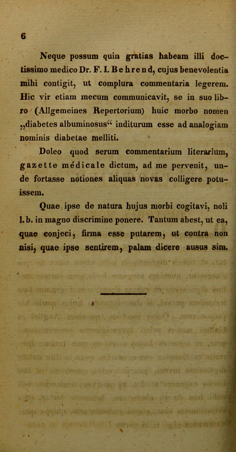 Neque possum quia gratias habeam illi doc- tissimo medico Dr. F. I. B e h re n d, cujus benevolentia mihi contigit, ut complura commentaria legerem. Hic vir etiam mecum communicavit, se in suo lib- ro (Allgemeines Repertorium) huic morbo nomen ,,diabetes albuminosusu inditurum esse ad analogiam nominis diabetae melliti. Doleo quod serum commentarium literarium, gazet te medicale dictum, ad me pervenit, un- de fortasse notiones aliquas novas colligere potu- issem. Quae ipse de natura hujus morbi cogitavi, noli 1. b. in magno discrimine ponere. Tantum abest, ut ea, quae conjeci, firma esse putarem, ut contra non nisi, quae ipse sentirem, palam dicere ausus sim. a'