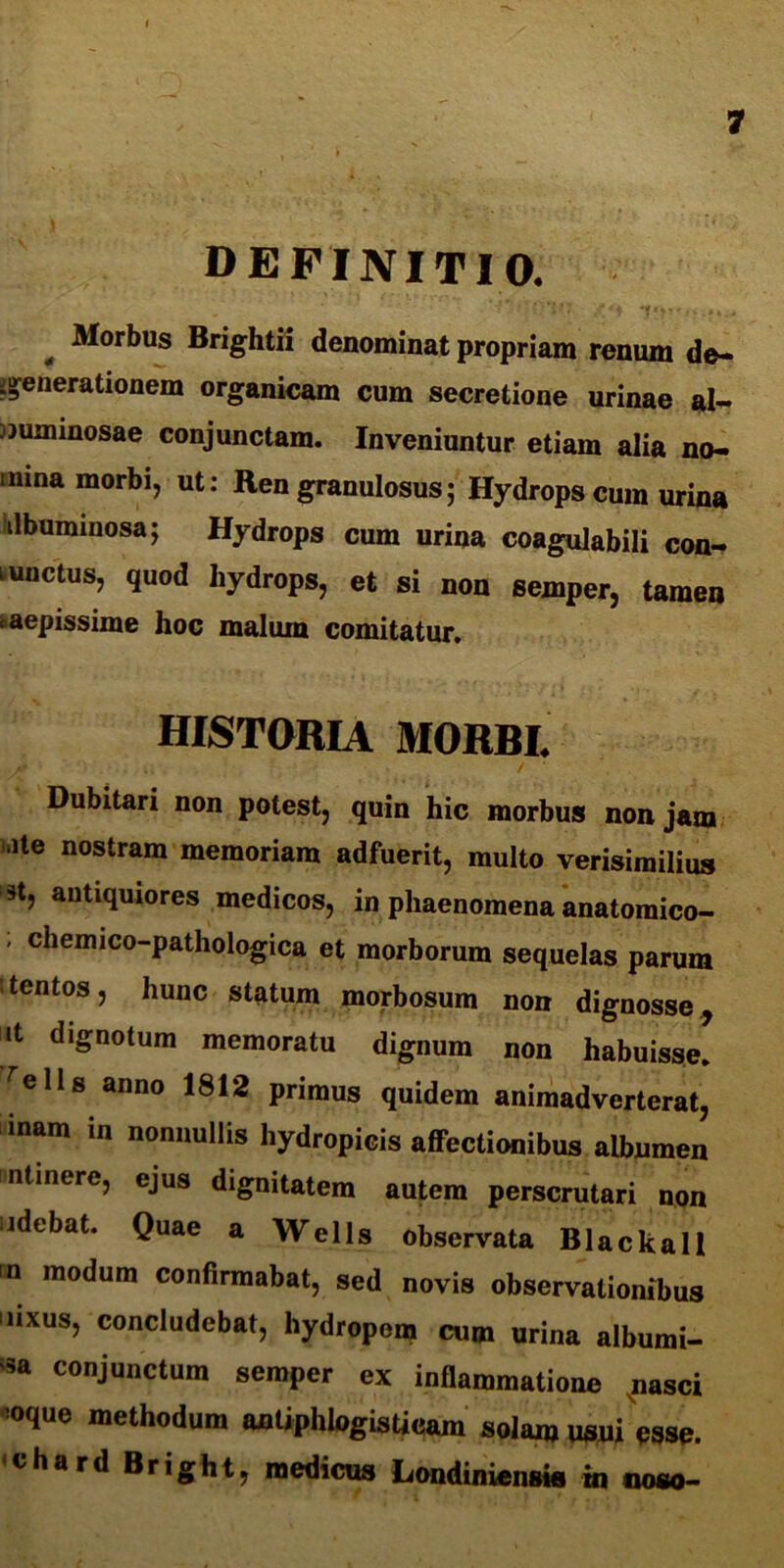 definitio. ‘j.’' f fA *f «%?'., J Morbus Brightii denominat propriam renum de- generationem organicam cum secretione urinae al- juminosae conjunctam. Inveniuntur etiam alia no- mina morbi, ut: Ren granulosus; Hydrops cum urina ilbummosaj Hydrops cum urina coagulabili con- iunctus, quod hydrops, et si non semper, tamen aepissime hoc malum comitatur. HISTORIA MORBI. A’ / ' Dubitari non potest, quin hic morbus non jam ite nostram memoriam adfuerit, multo verisimilius *t, antiquiores medicos, in phaenomena anatomico- ' cliemic°-pathologica et morborum sequelas parum tentos, hunc statum morbosum non dignosse, it dignotum memoratu dignum non habuisse, ^ells anno 1812 primus quidem animadverterat, inam in nonnullis hydropicis affectionibus albumen ntinere, ejus dignitatem autem perscrutari non udebat. Quae a Wells observata Blackall n modum confirmabat, sed novis observationibus 'nxus, concludebat, hydropem cum urina albumi- na conjunctum semper ex inflammatione nasci :0que methodum antiphlogisticam solam usui esse, chard Bright, medicus Londiniensis in ooso-