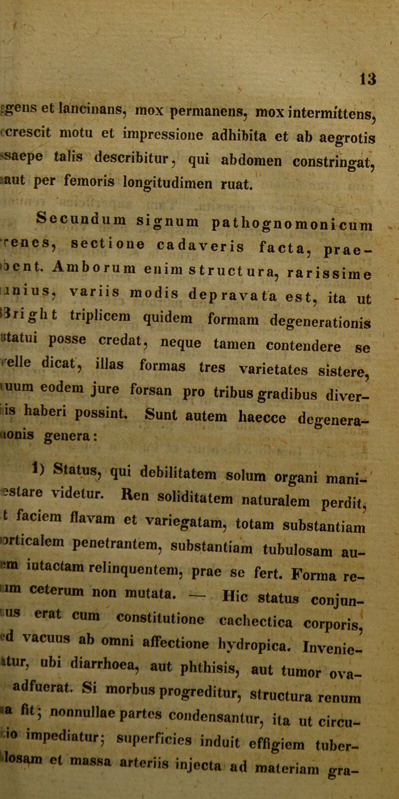 Egens et lancinans, inox permanens, mox intermittens, (crescit motu et impressione adhibita et ab aegrotis 'Saepe talis describitur, qui abdomen constringat, aut per femoris longitudimen ruat. Secundum signum pathognomonicum renes, sectione cadaveris facta, prae- bent. Amborum enim structura, rarissime mius, variis modis depravata est, ita ut icJright triplicem quidem formam degenerationis «tatui posse credat, neque tamen contendere se eHe dicat> illas formas tres varietates sistere, >uum eodem jure forsan pro tribus gradibus diver- iis haberi possint. Sunt autem haecce dcgenera- uonis genera: 1) Status, qui debilitatem solum organi mani- care videtur. Ren soliditatem naturalem perdit, t faciem flavam et variegatam, totam substantiam orticalem penetrantem, substantiam tubulosam au- em intactam relinquentem, prae se fert. Forma re- um ceterum non mutata. — Hic status conjun- “s erat cum constitutione cachectica corporis •d vacuus ab omni affectione hydropica. Invenie- ntur, ubi diarrhoea, aut phthisis, aut tumor ova- adfucrat. Si morbus progreditur, structura renum a fit; nonnullae partes condensantur, ita ut circu- io impediatur; superficies induit effigiem tuber- losam et massa arteriis injecta ad materiam gra-