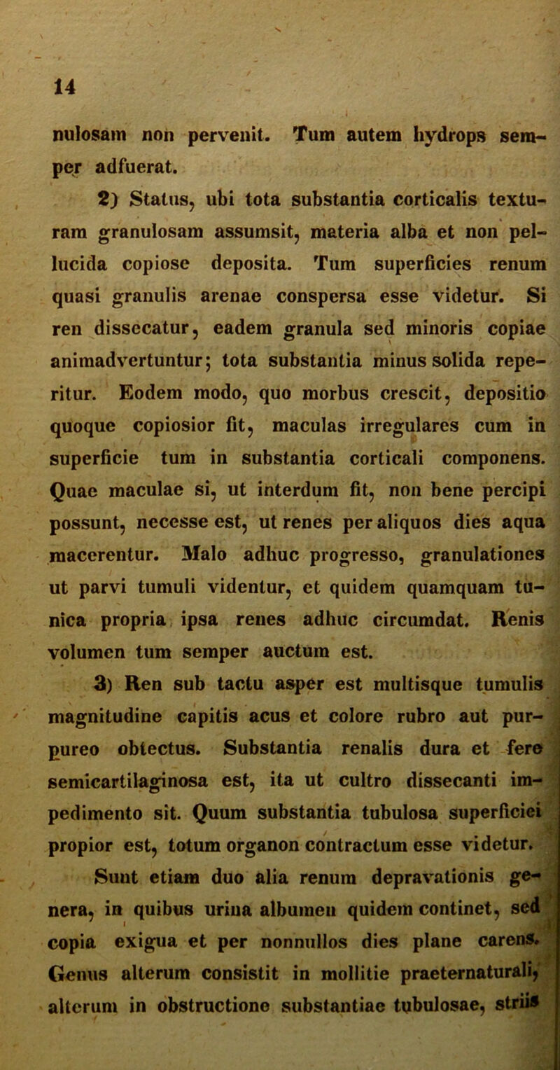 nulosam non pervenit. Tum autem hydrops sera- per adfuerat. 2) Status, ubi tota substantia corticalis textu- ram granulosam assumsit, materia alba et non pel- lucida copiose deposita. Tum superficies renum quasi granulis arenae conspersa esse videtur. Si ren dissecatur, eadem granula sed minoris copiae animadvertuntur; tota substantia minus solida repe- ritur. Eodem modo, quo morbus crescit, depositio quoque copiosior fit, maculas irregulares cum in superficie tum in substantia corticali componens. Quae maculae si, ut interdum fit, non bene percipi possunt, necesse est, ut renes per aliquos dies aqua macerentur. Malo adhuc progresso, granulationes ut parvi tumuli videntur, et quidem quamquam tu- nica propria ipsa renes adhuc circumdat. Renis volumen tum semper auctum est. 3) Ren sub tactu asper est multisque tumulis magnitudine capitis acus et colore rubro aut pur- pureo obtectus. Substantia renalis dura et fero semicartilaginosa est, ita ut cultro dissecanti im- pedimento sit. Quum substantia tubulosa superficiei / . propior est, totum organon contractum esse videtur. Suut etiam duo alia renum depravationis ge- nera, in quibus urina albumen quidem continet, sed copia exigua et per nonnullos dies plane carens. Genus alterum consistit in mollitie praeternaturali, alterum in obstructione substantiae tubulosae, striis