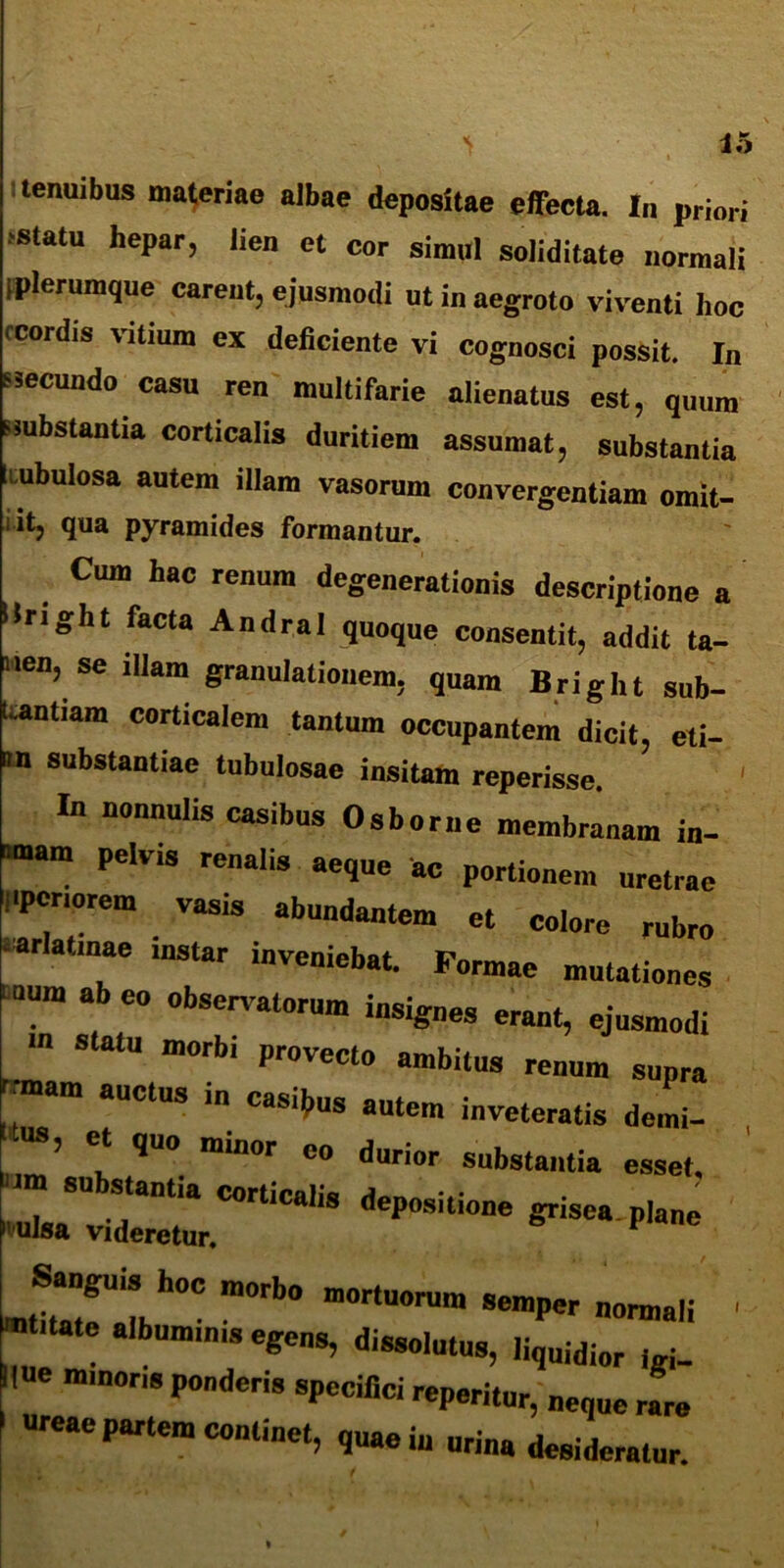 tenuibus materiae albae depositae effecta. In priori >statu hepar, lien et cor simul soliditate normali [plerumque carent, ejusmodi ut in aegroto viventi hoc ccordis \itiura ex deficiente vi cognosci possit. In ssecundo casu ren multifarie alienatus est, quum ssubstantia corticalis duritiem assumat, substantia tubulosa autem illam vasorum convergentiam omit- it, qua pyramides formantur. Cum hac renum degenerationis descriptione a Uright facta Andral quoque consentit, addit ta- nen, se illam granulationem, quam Bright sub- Uantiam corticalem tantum occupantem dicit, eti- im substantiae tubulosae insitam reperisse. In nonnulis casibus Osborne membranam in- pelvis rcnalis ^ ac portionem uretrae 1'pcriorem vasis abundantem et colore rubro • arlatinae instar inveniebat. Formae mutationes »uum ab eo observatorum insignes erant, ejusmodi m statu morb, provecto ambitus renum supra ™>m auctus in casias autem inveteratis demi- , ’ * qU° minor c» dnrior substantia esset. deposuione Sanguis hoc morb. mortuorum semper normali ' album,nis egens, dissolutus, ,iquidior , f_ line mmons ponderis specifici reperitur, „eq„e rare «reae partem continet, quae in urina desideratur.