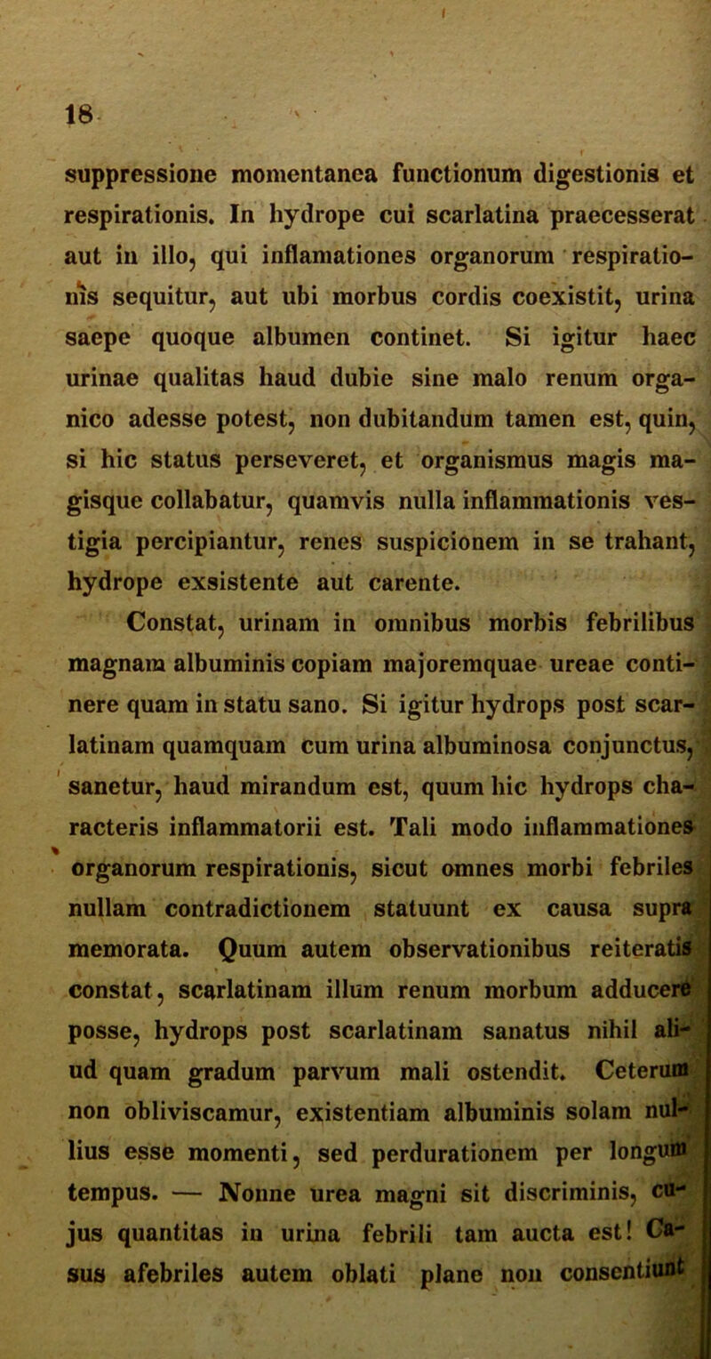 \ 18 suppressione momentanea functionum digestionis et respirationis. In hydrope cui scarlatina praecesserat aut in illo, qui inflamationes organorum respiratio- nis sequitur, aut ubi morbus cordis coexistit, urina saepe quoque albumen continet. Si igitur haec urinae qualitas haud dubie sine malo renum orga- nico adesse potest, non dubitandum tamen est, quin, si hic status perseveret, et organismus magis ma- gisque collabatur, quamvis nulla inflammationis ves- tigia percipiantur, renes suspicionem in se trahant, hydrope exsistente aut carente. Constat, urinam in omnibus morbis febrilibus magnam albuminis copiam majoremquae ureae conti- nere quam in statu sano. Si igitur hydrops post scar- latinam quamquam cum urina albuminosa conjunctus, sanetur, haud mirandum est, quum hic hydrops cha- racteris inflammatorii est. Tali modo inflammationes organorum respirationis, sicut omnes morbi febriles nullam contradictionem statuunt ex causa supra memorata. Quum autem observationibus reiteratis constat, scarlatinam illum renum morbum adducere posse, hydrops post scarlatinam sanatus nihil ali- •/ ud quam gradum parvum mali ostendit. Ceterum non obliviscamur, existentiam albuminis solam nui- lius esse momenti, sed perdurationem per longum tempus. — Nonne urea magni sit discriminis, cu- jus quantitas in urina febrili tam aucta est! Ca- sus afebriles autem oblati plane non consentiunt