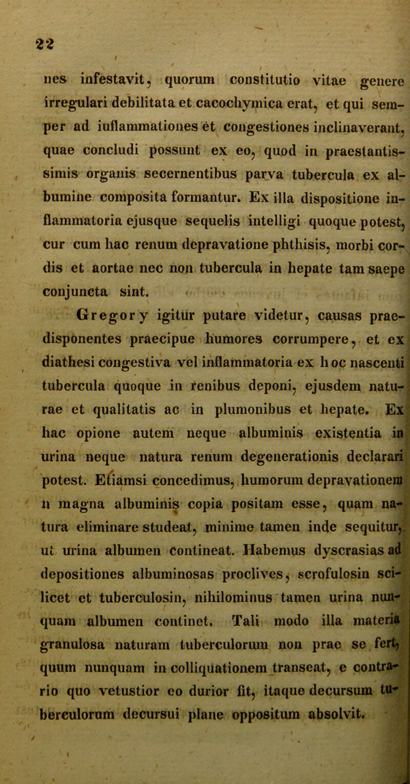 I nes infestavit, quorum constitutio vitae genere irregulari debilitata et cacochymica erat, et qui sem- per ad iuflammationes et congestiones inclinaverant, quae concludi possunt ex eo, quod in praestantis- simis organis secernentibus parva tubercula ex al- bumine composita formantur. Ex illa dispositione in- flammatoria ejusque sequelis intelligi quoque potest, cur cum hac renum depravatione phthisis, morbi cor- dis et aortae nec non tubercula in hepate tam saepe conjuncta sint. Gregor y igitur putare videtur, causas prae- disponentes praecipue humores corrumpere, et ex diathesi congestiva vel inflammatoria ex h oc nascenti tubercula quoque in renibus deponi, ejusdem natu- rae et qualitatis ac in plumonibus et hepate. Ex hac opione autem neque albuminis existentia in urina neque natura renum degenerationis declarari potest. Etiamsi concedimus, humorum depravationem n magna albuminis copia positam esse, quam na- tura eliminare studeat, minime tamen inde sequitur,, ut urina albumen contineat. Habemus dyscrasiasad depositiones albuminosas proclives, scrofulosin sci- licet et tuberculosin, nihilominus tamen urina nun- quam albumen continet. Tali modo illa materia granulosa naturam tuberculorum non prae se fert, quum nunquam in colliquationem transeat, e contra- rio quo vetustior eo durior fit, itaque decursum tu- berculorum decursui plane oppositiun absolvit.