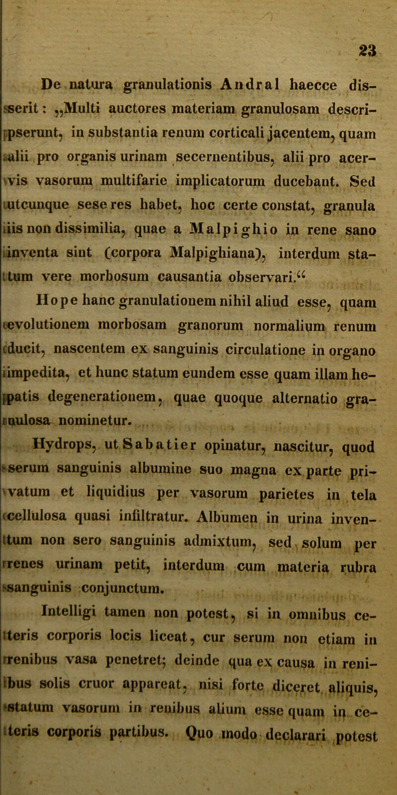 De natura granulationis Andral haecce dis- serit : „Multi auctores materiam granulosam descri- i pserunt, in substantia renum corticali jacentem, quam alii pro organis urinam secernentibus, alii pro acer- ms vasorum multifarie implicatorum ducebant. Sed mtcunque seseres habet, hoc certe constat, granula i iis non dissimilia, quae a Malpighio in rene sano i inventa sint (corpora Malpighiana), interdum sta- itum vere morbosum causantia observari.^ Hope hanc granulationem nihil aliud esse, quam tevolutionem morbosam granorum normalium renum iducit, nascentem ex sanguinis circulatione in organo i impedita, et hunc statum eundem esse quam illam he- {patis degenerationem, quae quoque alternatio gra- mulosa nominetur. Hydrops, utSabatier opinatur, nascitur, quod 'Serum sanguinis albumine suo magna exparte pri- vatum et liquidius per vasorum parietes in tela (Cellulosa quasi infiltratur. Albumen in urina inven- ttum non sero sanguinis admixtum, sed solum per i renes urinam petit, interdum cum materia rubra (■sanguinis conjunctura. Intelligi tamen non potest, si in omnibus ce- tteris corporis locis liceat, cur serum non etiam in rrenibus vasa penetret; deinde qua ex causa in reni- ibus solis eruor appareat, nisi forte diceret aliquis, statum vasorum in renibus alium esse quam iq ce- teris corporis partibus. Quo modo declarari potest