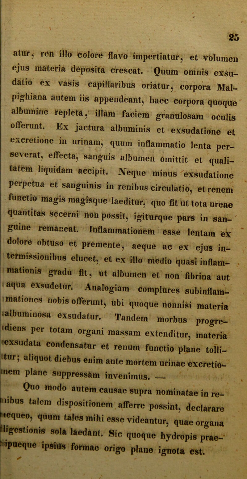 altir, ron illo colore flavo impertiatur, et volumen ejus materia deposita crescat. Quum omnis exsu- datio ex vasis capillaribus oriatur, corpora Mal- pighiana autem iis appendeant, haec corpora quoque albumine repleta, illam faciem granulosam oculis offerunt. Ex jactura albuminis et exsudatione et excrctione in urinam, quum inflammatio lenta per- se\erat, effecta, sanguis albumen omittit et quali- tatem liquidam accipit. Neque minus exsudatione perpetua et sanguinis in renibus circulatio, et renem functio magis magisque laeditur, quo fit ut tota ureae quantitas secerni flon possit, igiturque pars in san- guine remaneat. Inflammationem esse lentam ex dolore obluso et premente, aeque ac ex ejus in- termissionibus elucet, et ex illo medio quasi inflam- . Hiationis gradu fit, ut albumen et non fibrina aut aqua exsudetur. Analogiam complures subinflam- mationes nobis offerunt, ubi quoque nonnisi materia albuminosa exsudatur. Tandem morbus progre- 'diens per totam organi massam extenditur, materia I exsudata condensatur et renum functio plane tolli- 'tur, aliquot diebus enim ante mortem urinae excretio- mem plane suppressam invenimus. — Quo modo autem causae supra nominatae in re- ,ibUS talcm dispositionem afferre possint, declarare 'tequeo, q„„m tales mihi esse videantur, quae organa digestionis sola laedant. Sic quoque hydropis prae- f-ipueque ipsius formae origo plaue ignota est.