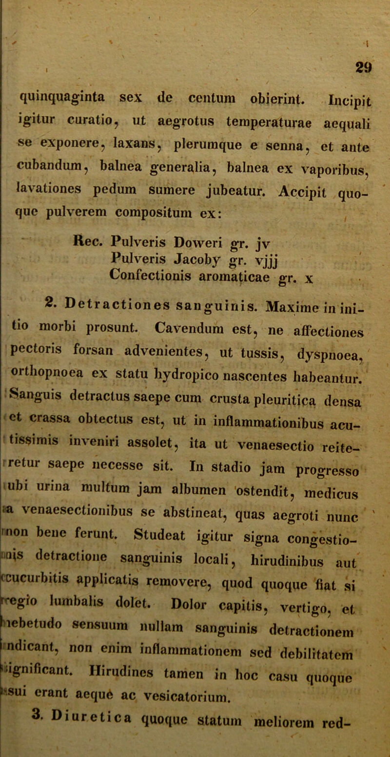 I . 29 quinquaginta sex de centum obierint. Incipit igitur curatio, ut aegrotus temperaturae aequali se exponere, laxans, plerumque e senna, et ante cubandum, balnea generalia, balnea ex vaporibus, lavationes pedum sumere jubeatur. Accipit quo- que pulverem compositum ex: Rec. Pulveris Doweri gr. jv Pulveris Jacoby gr. vjjj Confectionis aromaticae gr. x 2. Detractiones sanguinis. Maxime in ini- tio morbi prosunt. Cavendum est, ne affectiones pectoris forsan advenientes, ut tussis, dyspnoea, orthopnoea ex statu hydropico nascentes habeantur. Sanguis detractus saepe cum crusta pleuritica densa et crassa obtectus est, ut in inflammationibus acu- tissimis inveniri assolet, ita ut venaesectio reite- retur saepe necesse sit. In stadio jam progresso ubi urina multum jam albumen ostendit, medicus ;a venaesectionibus se abstineat, quas aegroti nunc 'non bene ferunt. Studeat igitur signa congestio- nes detractione sanguinis locali, hirudinibus aut (cucurbitis applicatis removere, quod quoque fiat si n*egio lumbalis dolet. Dolor capitis, vertigo, et hebetudo sensuum nullam sanguinis detractionem ndicant, non enim inflammationem sed debilitatem '■ignificant. Hirudines tamen in hoc casu quoque i-sui erant aequ6 ac vesicatorium. 3. Diuretica quoque statum meliorem red-