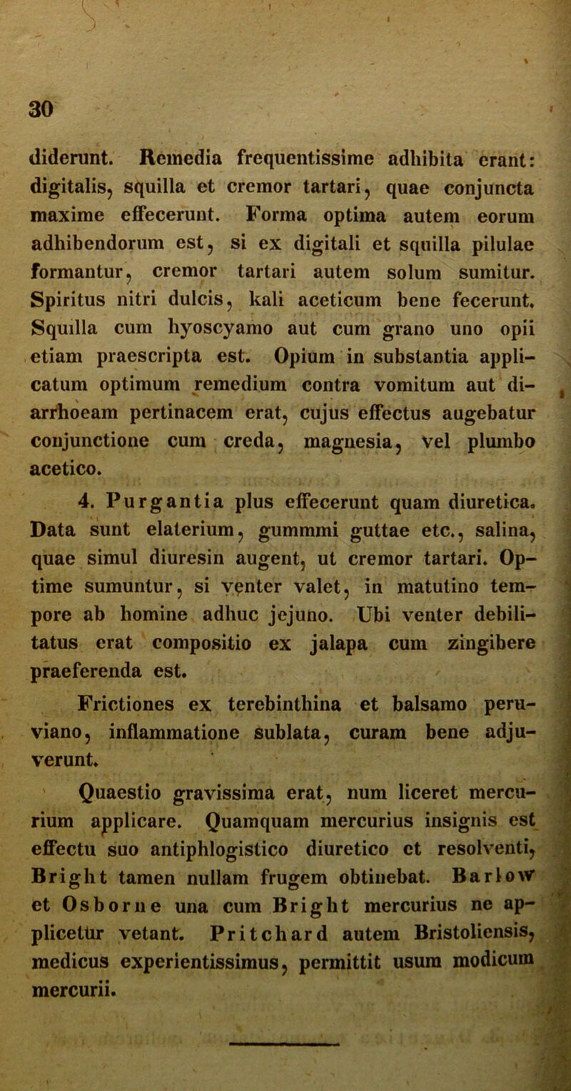 30 diderunt. Remedia frequentissime adhibita erant: digitalis, squilla et cremor tartari, quae conjuncta maxime effecerunt. Forma optima autem eorum adhibendorum est, si ex digitali et squilla pilulae formantur, cremor tartari autem solum sumitur. Spiritus nitri dulcis, kali aceticum bene fecerunt. Squilla cum hyoscyamo aut cum grano uno opii etiam praescripta est. Opium in substantia appli- catum optimum remedium contra vomitum aut di- arrhoeam pertinacem erat, cujus effectus augebatur conjunctione cum creda, magnesia, vel plumbo acetico. 4. Purgantia plus effecerunt quam diuretica. Data sunt elaterium, gummmi guttae etc., salina, quae simul diuresin augent, ut cremor tartari. Op- time sumuntur, si venter valet, in matutino tem- pore ab homine adhuc jejuno. Ubi venter debili- tatus erat compositio ex jalapa cum zingibere praeferenda est. Frictiones ex terebinthina et balsamo peru- viano, inflammatione sublata, curam bene adju- verunt. Quaestio gravissima erat, num liceret mercu- rium applicare. Quamquam mercurius insignis est effectu suo antiphlogistico diuretico et resolventi, Bright tamen nullam frugem obtinebat. BarloW et Osborne una cum Bright mercurius ne ap- plicetur vetant. Pritchard autem Bristoliensis, medicus experientissimus, permittit usura modicum mercurii.