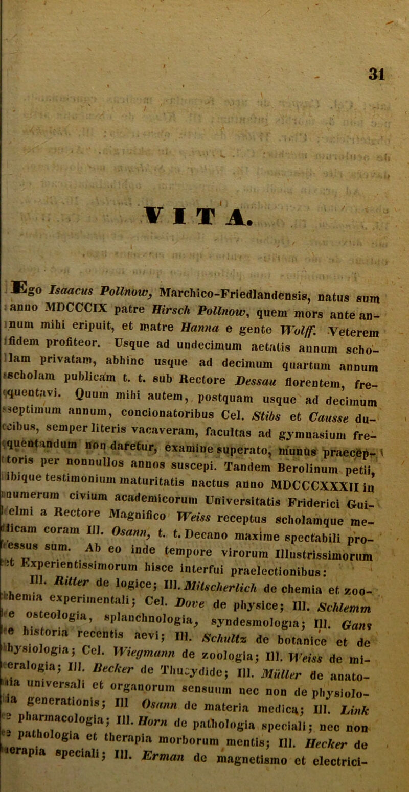 V I T A. ii . mWHj \ * 'i 'i t‘ »., 1 »v . .. ‘ ■ ' 1 > vi '■ • »• • * ‘.|;i Ego Isaacjw Pottnoi^ Marchico-Friedlandensis, natus sum anuo MDCCCIX patre Hirsch Pollnow, quem mors ante an- num mihi eripuit, et matre Hanna e gente Wolff. Veterem i fidem profiteor. Usque ad undecimum aetatis annum scho- lam privatam, abhinc usque ad decimum quartum annum >schoIam publicam t. t. sub Rectore Dessau florentem, fre- quentavi. Quum mihi autem, postquam usque ad decimum septimum annum, concionatoribus Cei. Stibs et Causse du- tcibus, semper literis vacaveram, facultas ad gymnasium fre- quentandum non daretur, examine superato, muntis praecfep- t ons per nonnullos annos suscepi. Tandem Berolinum petii, ibique testimonium maturitatis nactus anno MDCCCXXXII in | numerum civium academicorum Universitatis Friderici Gui- . elm, a Hectore Magnifico Weiss receptus scholam,ue «. tlicam coram IU. Osatm, t. e. Dect.no maxime spectabili pro- r essus sum. Ab eo inde tempore virorum Illustrissimorum ■t Expenentissimorum hisce interfui praelectionibus: III. RiUtr de logice; 111 .MiUd,erUch dc chemia et, zoo- hem,a experimentali; Cei. Bove de physice; 111. Schlemm e osteolog,», splanchnologia, syndesmolog.a; III. 6m, . historia recentis aevi; 111. schultz dc bo,,nlc'c ct (|e hysiologia; Cei. Wiegmann de zoologla; Ili. Wem de mi- reralogia; II . Decker de Thucydide; III. MiiUer «e anato- ' ,Ve,Ml1 et or«»n“rum sensuum nec non de physlolo- „ generationis; III Omnn dc materia medica; 111. Link - . larmacologia; III. Hora de pathologla speciali; ncc non P 0 °g,a et therapia morborum mentis; III. Hecker de riorapia speciali; II). Erman do magnetismo et electrici-