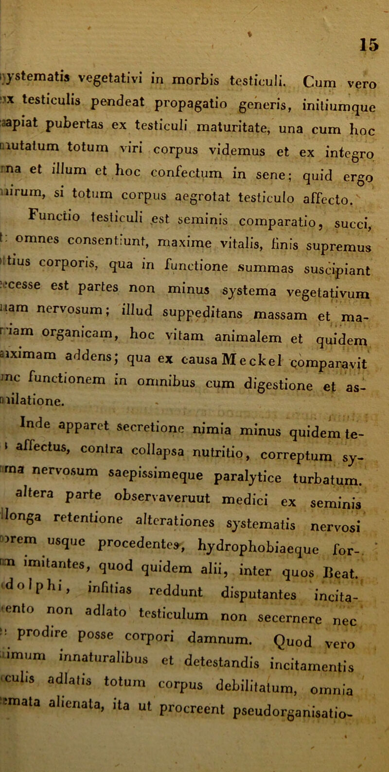 i\y sternatis vegetativi in morbis testiculi. Cum vero ‘1X testiculis pendeat propagatio generis, initiumque sapiat pubertas ex testiculi maturitate, una cum hoc mutatum totum viri corpus videmus et ex integro rna et illum et hoc confectum in sene; quid ergo ■ urum, si totum corpus aegrotat testiculo affecto. Functio testiculi est seminis comparatio, succi, I: omnes consentiunt, maxime vitalis, finis supremus > tius corporis, qua m functione summas suscipiant •cesse est partes non minus systema vegetativum nam nervosum; illud suppeditans massam et ma- nam organicam, hoc vitam animalem et quidem siximam addens; qua ex causa Meckel comparavit Jnc functionem in omnibus cum digestione et as- milatione. Inde apparet secretione nimia minus quidem te- 1 affectus> conlra collapsa nutritio, correptum sy- ma nerv°sum saepissimeque paralytice turbatum. altera parte observaveruut medici ex seminis ‘longa retentione altcrationes systematis nervosi )rem usque procedentes, hydrophobiaeque for-. m ,m,tantes» q«od quidem alii, inter quos Beat. d° Iphi, infitias reddunt disputantes incita- 'ento non adlato testiculum non secernere nec ” Prod,re Posse corpori damnum. Quod vero imum innaturalibus et detestandis incitamentis culis adlatis totum corpus debilitatum, omnia •mnata alienata, ita ut procreent pseudorganisatio-