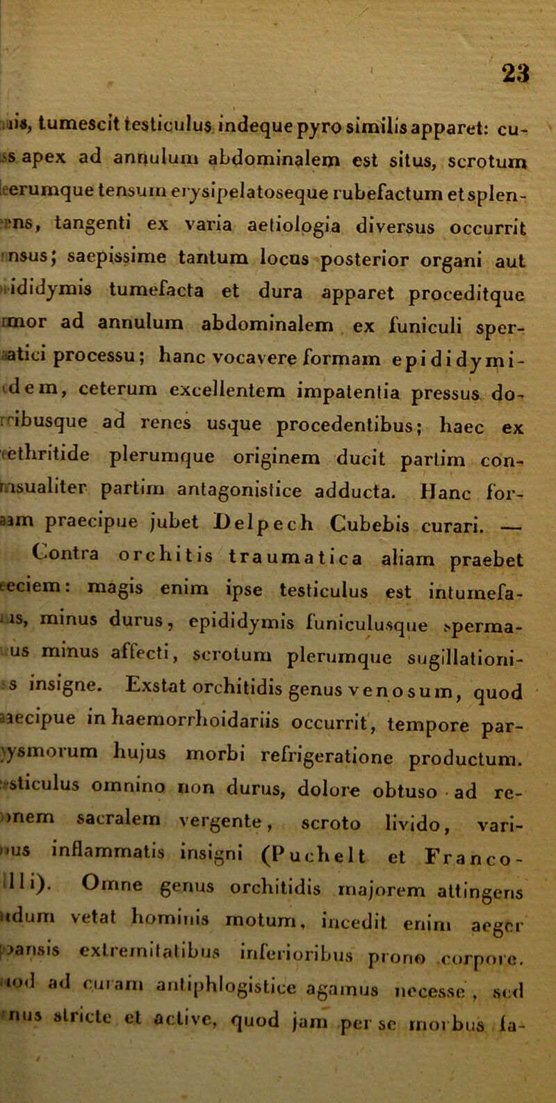 iis, tumescit testiculus indequepyro similis apparet: cu- >s apex ad annulum abdominalem est situs, scrotum i erumque tensum erysipelatoseque rubefactum et splen- •ns, tangenti ex varia aetiologia diversus occurrit 'nsusj saepissime tantum locus posterior organi aut ididymis tumefacta et dura apparet proceditque imor ad annulum abdominalem ex funiculi sper- atici processu; hanc vocavere formam epididymi- tdem, ceterum excellentem impatentia pressus do- :abusque ad renes usque procedentibus; haec ex cethritide plerumque originem ducit partim cori- rnsualiter partim antagonistice adducta. Hanc for- aam praecipue jubet Delpech Cubebis curari. — Contra orchitis traumatica aliam praebet teciem: magis enim ipse testiculus est intumefa- . is, minus durus, epididymis funiculusque >perma- us minus aftecti, scrotum plerumque sugillationi- s insigne. Exstat orchitidis genus venosum, quod uecipue in haemorrhoidariis occurrit, tempore par- \ysmoium hujus morbi refrigeratione productum, sticulus omnino non durus, dolore obtuso ad re- onem sacralem vergente, scroto livido, vari- nus inflammatis insigni (Puchelt et Franco- lli). Omne genus orchitidis majorem attingens udum vetat hominis motum, incedit enim aeger pansis extremitatibus inferioribus prono corpore, uod ad curam antiphlogistice agamus necesse , sed nus stricte et active, quod jam perse morbus la-