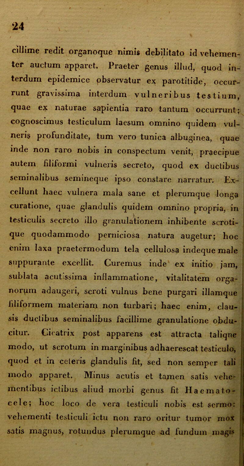 ciliime redit organoque nimis debilitato id vehemen- ter auctum apparet. Praeter genus illud, quod in- terdum epidemice observatur ex parotitide, occur- runt gravissima interdum vulneribus testium, quae ex naturae sapientia raro tantum occurrunt; cognoscimus testiculum laesum omnino quidem vul- neris profunditate, tum vero tunica albuginea, quae inde non raro nobis in conspectum venit, praecipue autem filiformi vulneris secreto, quod ex ductibus seminalibus semineque ipso constare narratur. Ex- cellunt haec vulnera mala sane et plerumque longa curatione, quae glandulis quidem omnino propria, in testiculis secreto illo granulationem inhibente scroti- que quodammodo perniciosa natura augetur; hoc enim laxa praetermodum tela cellulosa indeque male suppurante excellit. Curemus inde ex initio jam, sublata acutissima inflammatione, vitalitatem orga- norum adaugeri, scroti vulnus bene purgari illamque filiformem materiam non turbari; haec enim, clau- sis ductibus seminalibus facillime granulatione obdu- citur. Cicatrix post apparens est attracta taliqne j modo, ut scrotum in marginibus adhaerescat testiculo, quod et in ceteris glandulis fit, sed non semper tali i modo apparet. Minus acutis et tamen satis vehe- mentibus ictibus aliud morbi genus fit Haemato- cele; hoc loco de vera testiculi nobis est sermo: vehementi testiculi ictu non raro oritur tumor mox satis magnus, rotundus plerumque ad fundum magis j