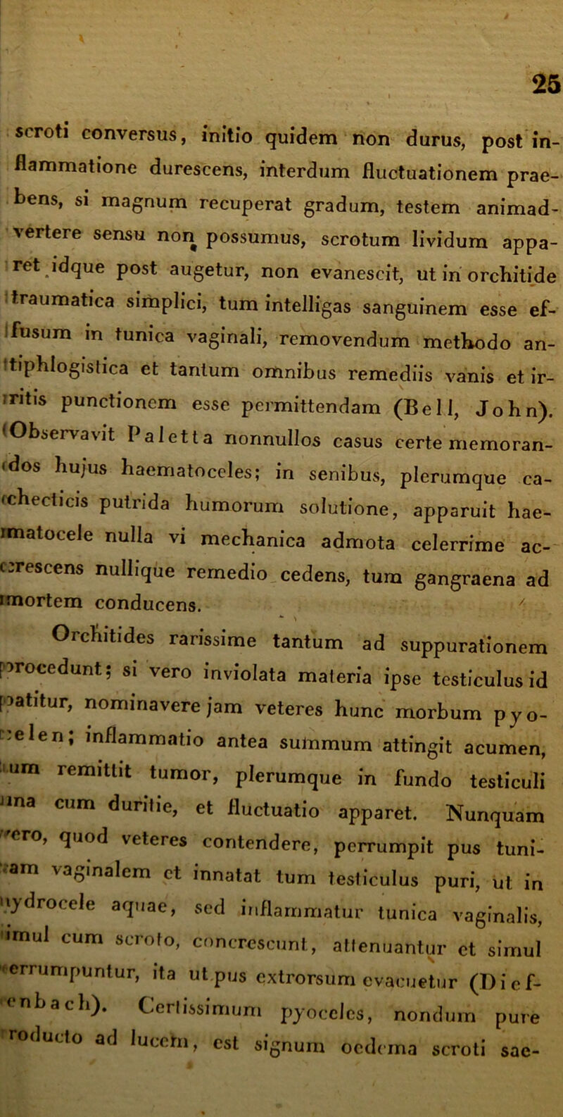 scroti conversus, initio quidem non durus, post in- flammatione durescens, interdum fluctuationem prae- bens, si magnum recuperat gradum, testem animad- vertere sensu non possumus, scrotum lividum appa- ret idque post augetur, non evanescit, ut in orchiti de traumatica simplici, tum intelligas sanguinem esse ef- fusum in tunica vaginali, removendum methodo an- ftiphlogistica et tantum omnibus remediis vanis et ir~ mtis punctionem esse permittendam (Bell, John). (Observavit Paletta nonnullos casus certe memoran- <dos hujus haematoceles; in senibus, plerumque ca- checticis putrida humorum solutione, apparuit hae- rmatocele nulla vi mechanica admota celerrime ac- crescens nullique remedio cedens, tum gangraena ad rmortem conducens. *■ N Orchitides rarissime tantum ad suppurationem procedunt; si vero inviolata materia ipse testiculus id patitur, nominavere jam veteres hunc morbum pyo- ^:elen; inflammatio antea sulnmum attingit acumen, um remittit tumor, plerumque in fundo testiculi ana cum duritie, et fluctuatio apparet. Nunquam ero, quod veteres contendere, perrumpit pus tuni- am iaolna^cm et innatat tum testiculus puri, ut in uydrocele aquae, sed inflammatur tunica vaginalis, 'imul cum scroto, concrescunt, attenuantur et simul perrumpuntur, ita ut pus extrorsum evacuetur (Dief- enbach). Certissimum pyocclcs, nondurn pure roducto ad lucem, est signum oedema scroti sae-