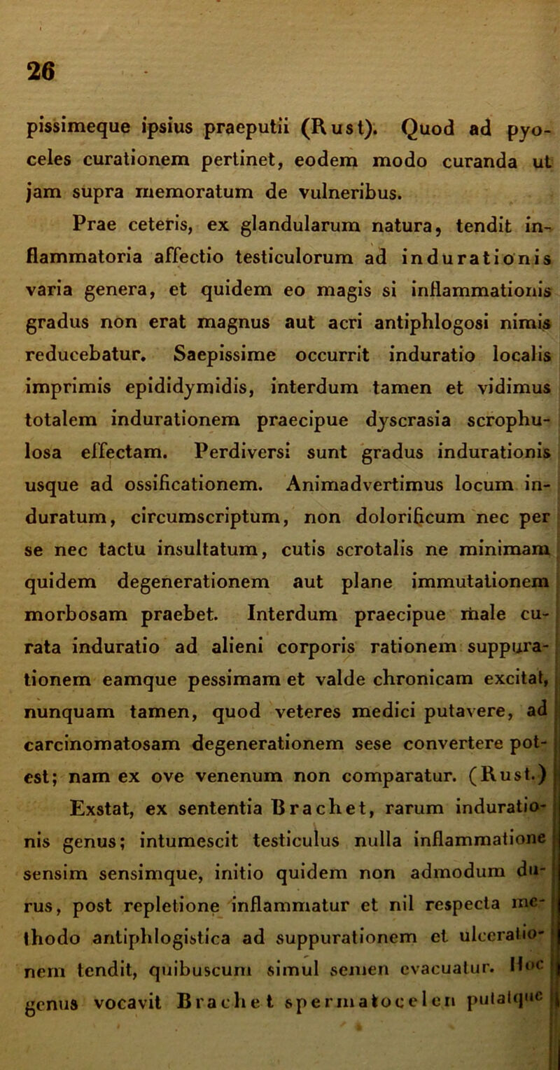 pissimeque ipsius praeputii (Rust). Quod ad pyo- celes curationem pertinet, eodem modo curanda ut jam supra memoratum de vulneribus. Prae ceteris, ex glandularum natura, tendit in- flammatoria affectio testiculorum ad indurationis varia genera, et quidem eo magis si inflammationis gradus non erat magnus aut acri antiphlogosi nimis reducebatur. Saepissime occurrit induratio localis imprimis epididymidis, interdum tamen et vidimus totalem indurationem praecipue dyscrasia scrophu- losa effectam. Perdiversi sunt gradus indurationis usque ad ossificationem. Animadvertimus locum in- duratum, circumscriptum, non dolorificum nec per se nec tactu insultatum, cutis scrotalis ne minimam quidem degenerationem aut plane immutationem morbosam praebet. Interdum praecipue itaale cu- rata induratio ad alieni corporis rationem suppui'a- tionem eamque pessimam et valde chronicam excitat, nunquam tamen, quod veteres medici putavere, ad carcinomatosam degenerationem sese convertere pot- est; nam ex ove venenum non comparatur. (Rust.) Exstat, ex sententia Brachet, rarum induratio- nis genus; intumescit testiculus nulla inflammatione sensim sensimque, initio quidem non admodum du- rus, post repletione inflammatur et nil respecta me- thodo antiphlogistica ad suppurationem et ulceratio- nem tendit, quibuscum simul semen evacuatur. Hoc genus vocavit Brachet spermatocelen pulatque