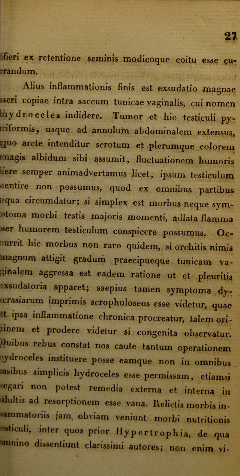 fieri ex retentione seminis modicoque coitu esse cu- rrandum. Alius inflammationis finis est exsudatio magnae s&eri copiae intra saccum tunicae vaginalis, cui nomen liiydro celes indidere, lumor et hic testiculi py- r.iformis, usque ad annulum abdominalem extensus, ^uo arcte intenditur scrotum et plerumque colorem [magis albidum sibi assumit, fluctuationem humoris l.ere semper animadvertamus licet, ipsum testiculum 'entire non possumus, quod ex omnibus partibus i qua circumdatur; si simplex est morbus neque sym- ptoma morbi testis majoris momenti, adlata flamma )*er humorem testiculum conspicere possumus. Oc- currit hic morbus non raro quidem, si orchitis nimis magnum attigit gradum praecipueque tunicam va- ginalem aggressa est eadem ratione ut et pleuritis xsudatona apparet; saepius tamen symptoma dy- icrasiarum imprimis scrophuloseos esse videtur, quae tt ipsa inflammatione chronica procreatur, talem ori- lnem et prodere videtur si congenita observatur. Ouibus rebus constat nos caute tantum operationem i ydroceles instituere posse eamque non in omnibus •asibus simplicis hydroceles esse permissam, etiamsi •egari non potest remedia externa et interna in duitis ad resorptionem esse vana. Relictis morbis in- ammatonis jam, obviam veniunt morbi nutritionis viculi, inter quos prior Hypertrophia, de qua nnimno dissentiunt clarissimi autores; non enim vi-