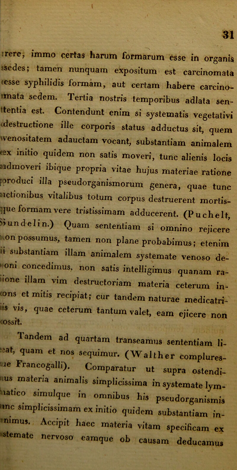 rrere, imrrio certas harum formarum esse in organis sSedes; tamen nunquam expositum est carcinomata resse syphilidis formam, aut certam habere carcino- mata sedem. Tertia nostris temporibus adiata sen- tientia est. Contendunt enim si systematis vegetativi ■destructione ilie corporis status adductus sit, quem •enositatem adauctam vocant, substantiam animalem cex initio quidem non satis moveri, tunc alienis locis a admoveri ibique propria vitae hujus materiae ratione paroduci illa pseudorganismorum genera, quae tunc nctiombus vitalibus totum corpus destruerent mortis- ique formam vere tristissimam adducerent. (Puchelt, riundelin.) Quam sententiam si omnino rejicere' non possumus, tamen non plane probabimus; etenim u substantiam illam animalem systemate venoso de- ’ “i concedimus, non satis intelligimus quanam ra- none illam vim destructor,am materia ceterum in- cons et mitis recipiat; cur tandem naturae medicatri- “* Vls’ <Iuae ceterum tantum valet, eam ejicere non (ossrt. Tandem ad quartam transeamus sententiam li- t;at, quam et nos sequimur. (Walther complures- , Je Franc°Sall'>- Comparatur ut supra ostendi- mus materia animalis simplicissima in systemate lym- iiatico simulque in omnibus his pseudorganismis T S'mpl'C,Ssimam “ quidem substantiam in- ■ nimus. Accipit haec materia vitam specificam ex stematc nervoso eamque ob causam deducamus