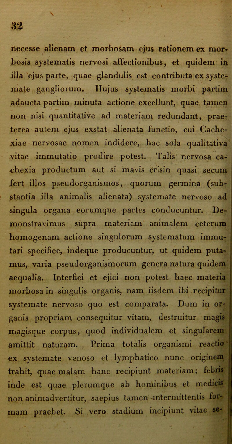 necesse alienam et morbosam ejus rationem ex mor- bosis systematis nervosi affectionibus, et quidem in illa ejus parte, quae glandulis est contributa ex syste- mate gangliorum. Hujus systematis morbi partim adaucta partim minuta actione excellunt, quae tamen non nisi quantitative ad materiam redundant, prae- terea autem ejus exstat alienata functio, cui Cache- xiae nervosae nomen indidere, hac sola qualitativa vitae immutatio prodire potest. Talis nervosa ca- chexia productum aut si mavis crisin quasi secum fert illos pseudorganismos, quorum germina (sub- stantia illa animalis alienata) systemate nervoso ad singula organa eorumque partes conducuntur. De- monstravimus supra materiam animalem ceterum homogenam actione singulorum systematum immu- j tari specifice, indeque producuntur, ut quidem puta- mus, varia pseudorganismorum genera natura quidem aequalia. Interfici et ejici non potest haec materia morbosa in singulis organis, nam iisdem ibi recipitur i systemate nervoso quo est comparata. Dum in or- ganis propriam consequitur vitam, destruitur magis magisque corpus, quod individualem et singularem amittit naturam. Prima totalis organismi reactio ex systemate venoso et lymphatico nunc originem trahit, quae malam hanc recipiunt materiam; febris inde est quae plerumque ab hominibus et medicis non animadvertitur, saepius tamen •intermittentis for- mam praebet. Si vero stadium incipiunt vitae se*