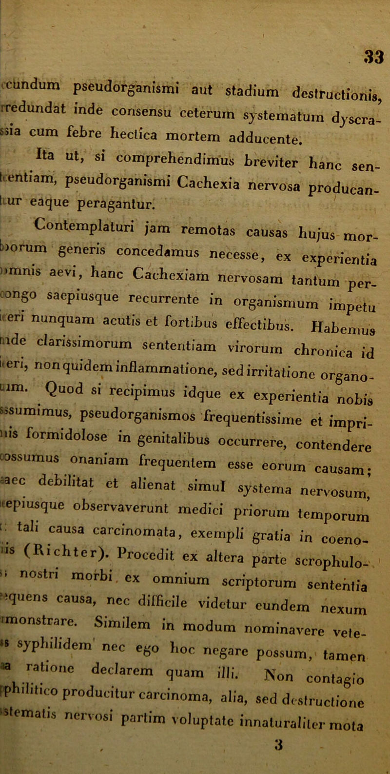 33 eundum pseudorganismi aut stadium destructionis, iredundat inde consensu ceterum systematum dyscra- ssia cum febre heclica mortem adducente. Ita ut, si comprehendimus breviter hanc sen- t entfam, pseudorganismi Cachexia nervosa producan- I ur eaque peragantur. Contemplaturi jam remotas causas hujus mor- borum generis concedamus necesse, ex experientia omnis aevi, hanc Cachexiam nervosam tantum per- ungo saepiusque recurrente in organismum impetu  eri nun<Juam acutis et fortibus effectibus. Habemus nde clarissimorum sententiam virorum chronica id i en, nonquidem inflammatione, sed irritatione organo- um. Quod si recipimus idque ex experientia nobis sisumimus, pseudorganismos frequentissime et impri- ms formidolose in genitalibus occurrere, contendere assumus onaniam frequentem esse eorum causam; saec debilitat et alienat simul systema nervosum’ »eP,usque observaverunt medici priorum temporum < tali causa carcinomata, exempli gratia in coeno- s (Richter). Procedit ex altera parte scrophulo- nostn morbi ex omnium scriptorum sententia liquens causa, nec difficile videtur eundem nexum 'monstrare. Similem in modum nominavere vele- •I syphilidem nec ego hoc negare possum, tamen « ratione declarem quam illi. Non contagio iph.litico producitur carcinoma, alia, sed destructione 'sternatis nervosi partim voluptate innaluraliler mota 3