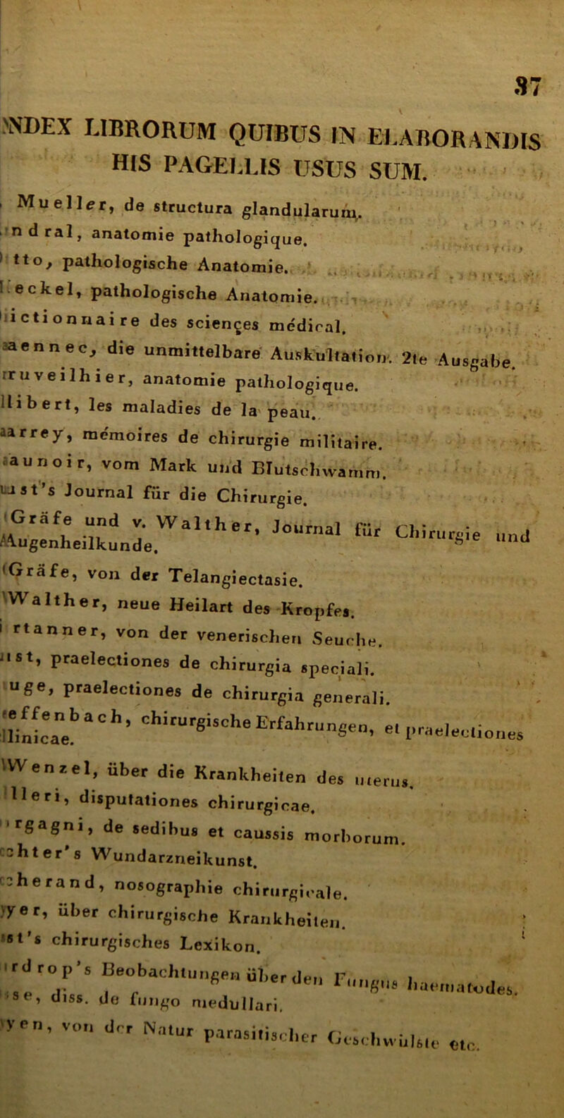 'i!»••: >NDEX LIBRORUM QUIBUS IN ELABORANDIS HIS PAGELLIS USUS SUM. ’ de structura glandularum,. ndral, anatomie pathologique. > tto, pathologische Anatomie. I. eckel, pathologische Anatomie. ictionnaire des scientes medical. aaennec, die unmittelbare Auskultation, 2le Ausgabe. rruveilhier, anatomie pathologique. llibert, les maladies de la peau. aa rrey, mcmoires de chirurgie militaire. aunoir, vom Mark und BIutschwamm. LJSt’s Journal fur die Chirurgie. ■,^ugenheilk^„deWalther’ J°Urnal fUr Chiri,r§Je und • Grafe, von der Telangiectasie. Walther, neue Heilart des Kropfe,. i rtanner, von der venerischen Seuche. J, St’ praelectiones de chirurgia speciali, uge, praelectiones de chirurgia generali. ll/nLeanebaCl” ChiCUr«iSCheErfal'runSe„, e. prad.c.one, VWen zel, Uber die Krankheiten des uterus. Heri, disputationes chirurgicae. rSaSni» de sedibus et caussis morborum, cohter s Wundarzneikunst. ^herand, nosographie chirurgicale. «yer, iiber chirurgische Krankheiten. ■ st’s chirurgisches Lexikon. rs!r7’S s. se' d,ss- «Jo fungo medullari. 'ven, von der Natur parasitis,,her GtM.hvvulste «tc.