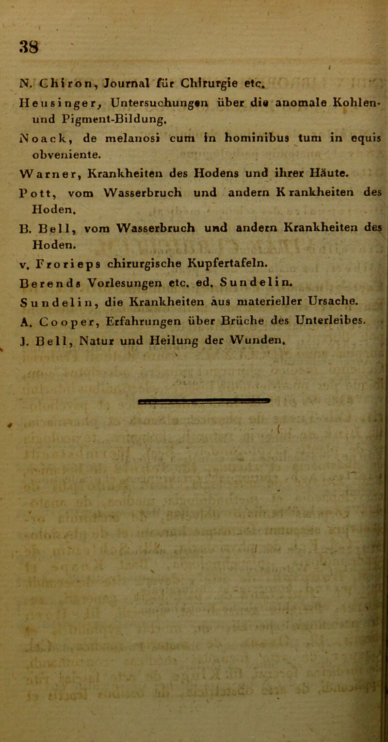 N. Chiron, Journal filr Chirurgie etc. Heusinger, Untersuchungtn iiber dia anomale Kohlen* und Pigment-Bildung, Noaclc, de melanosi cum in hominibu9 tum in equis obveniente. Warner, Krankheiten des Hodens und ihrer Haute. Pott, vom Wasserbruch und andern Krankheiten des Hoden, B. Bell, vom Wasserbruch und andern Krankheiten des Hoden. v. Frorieps chirurgische Kupfertafeln. Berends Vorlesungen etc. ed. Sundelin. Sundelin, die Krankheiten aus materieller Ursache. A. Coo per, Erfahrungen iiber Bruche des Unterleibes. J. Bell, Natur und Heilung der Wunden,