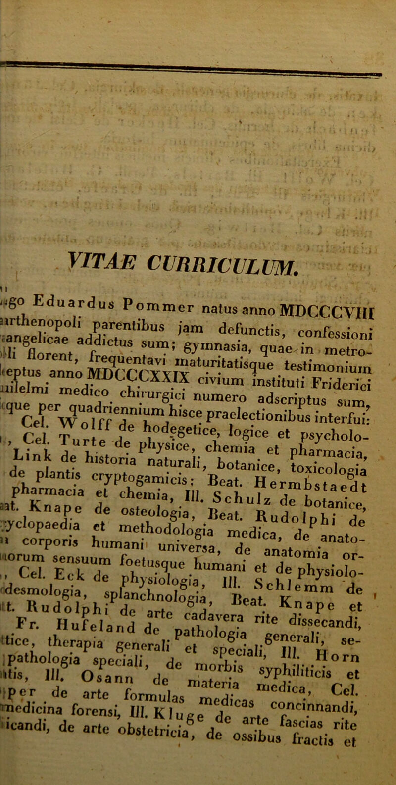 VITAE CURRICULUM. i i i^go Eduardus Pommer natus anno MDCCCYIU ’aSehcaPe0iaddic7ntibUS defunctis- «”^ioni angeucae addictus sum; gymnasia, quae.in metro i;,p,„rr,i . ■,i— 4- «i ™ ™ yclopaedia et methodoloeia medica ?lPl de n corporis humani universa, de anatomii310’ “°Ce7. E“ phySlia'in '' S hi PhySi010 <■“ t Fr. Hufeland do a'erp rite dissecandi, itice therapia gerterah'^^pfdali^llT3'» pathologia speciali, de morbil ’ l i- -fforn r?> 0..n„ dedC nXi ffi^Cef per de arte fnrmnloe lllcaica, l^el. medicina forensi, III. Kluge icandt, de arte obstetricia® de ossibus Sis ei