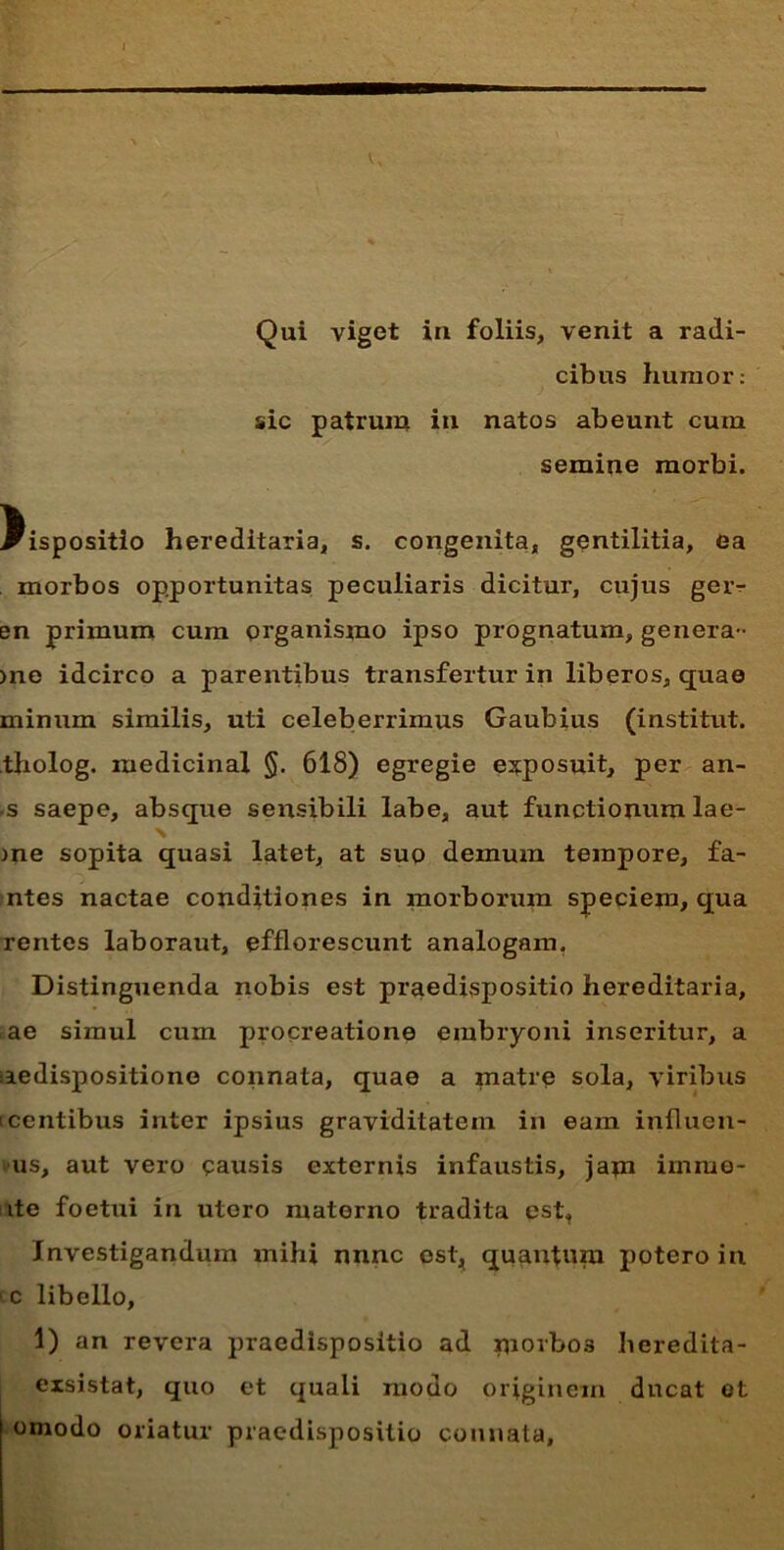 Qui viget in foliis, venit a radi- cibus humor: sic patrum in natos abeunt cum semine morbi. dispositio hereditaria, s. congenita, gentilitia, ea morbos opportunitas peculiaris dicitur, cujus geiv en primum cum organismo ipso prognatum, genera- >ne idcirco a parentibus transfertur in liberos, quae minum similis, uti celeberrimus Gaubius (institut. tholog. medicinal §. 618) egregie exposuit, per an- •s saepe, absque sensibili labe, aut functionum lae- N me sopita quasi latet, at suo demum tempore, fa- ntes nactae conditiones in morborum speciem, qua rentes laboraut, efflorescunt analogam. Distinguenda nobis est praedispositio hereditaria, ae simul cum procreatione embryoni inseritur, a aedispositione connata, quae a matre sola, viribus icentibus inter ipsius graviditatem in eam influen- us, aut vero causis externis infaustis, jam imiue- ite foetui in utero materno tradita est, Investigandum mihi nnnc est, quantum potero in c libello, 1) an revera praedispositio ad morbo3 heredita- exsistat, quo et quali modo originem ducat ot omodo oriatur praedispositio connata.