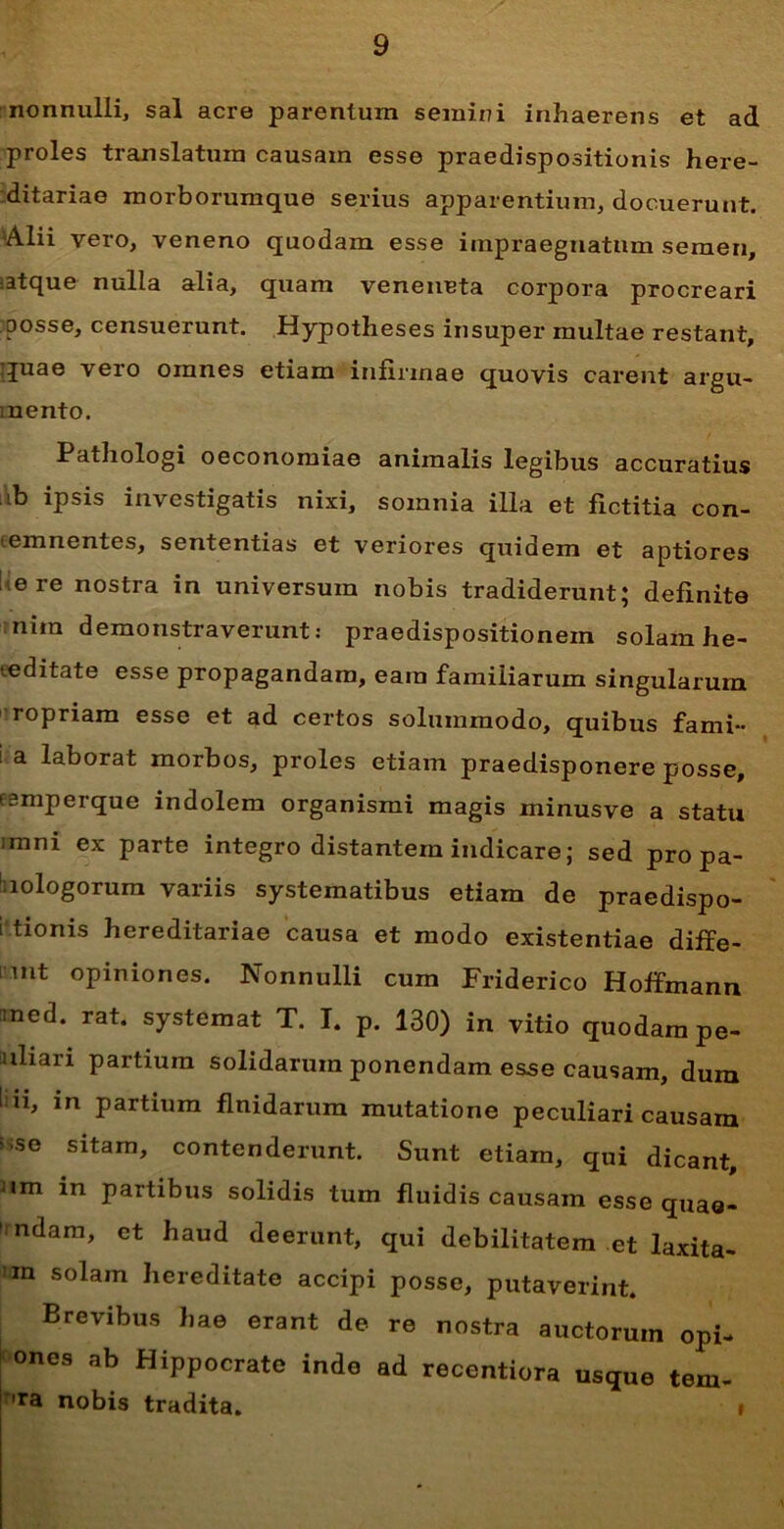 nonnulli, sal acre parentum semini inhaerens et ad proles translatura causam esse praedispositionis here- ditariae morborumque serius apparentium, docuerunt. 'Alii vero, veneno quodam esse impraegnatum semen, •atque nulla alia, quam veneueta corpora procreari posse, censuerunt. Hypotheses insuper multae restant, quae vero omnes etiam infirmae quovis carent argu- mento. Pathologi oeconomiae animalis legibus accuratius ib ipsis investigatis nixi, somnia illa et fictitia con- temnentes, sententias et veriores quidem et aptiores ere nostra in universum nobis tradiderunt; definite nira demonstraverunt: praedispositionem solam he- eeditate esse propagandam, eam familiarum singularum ropriam esse et ad certos solummodo, quibus fami- i a laborat morbos, proles etiam praedisponere posse, esmperque indolem organismi magis minusve a statu ;mni ex parte integro distantem indicare; sed pro pa- 1 lologorum variis systematibus etiam de praedispo- sitis hereditariae causa et modo existentiae diffe- rt opiniones. Nonnulli cum Friderico Hoffmann med. rat. systemat T. I. p. 130) in vitio quodampe- uliari partium solidarum ponendam esse causam, dum l ii, in partium fluidarum mutatione peculiari causam s->se sitam, contenderunt. Sunt etiam, qui dicant, nm in partibus solidis tum fluidis causam esse quaa- ndam, et haud deerunt, qui debilitatem et laxita- Jan solam hereditate accipi posse, putaverint. Brevibus hae erant de re nostra auctorum opi- ones ab Hippocrate inde ad recentiora usque tem- Ta nobis tradita. »