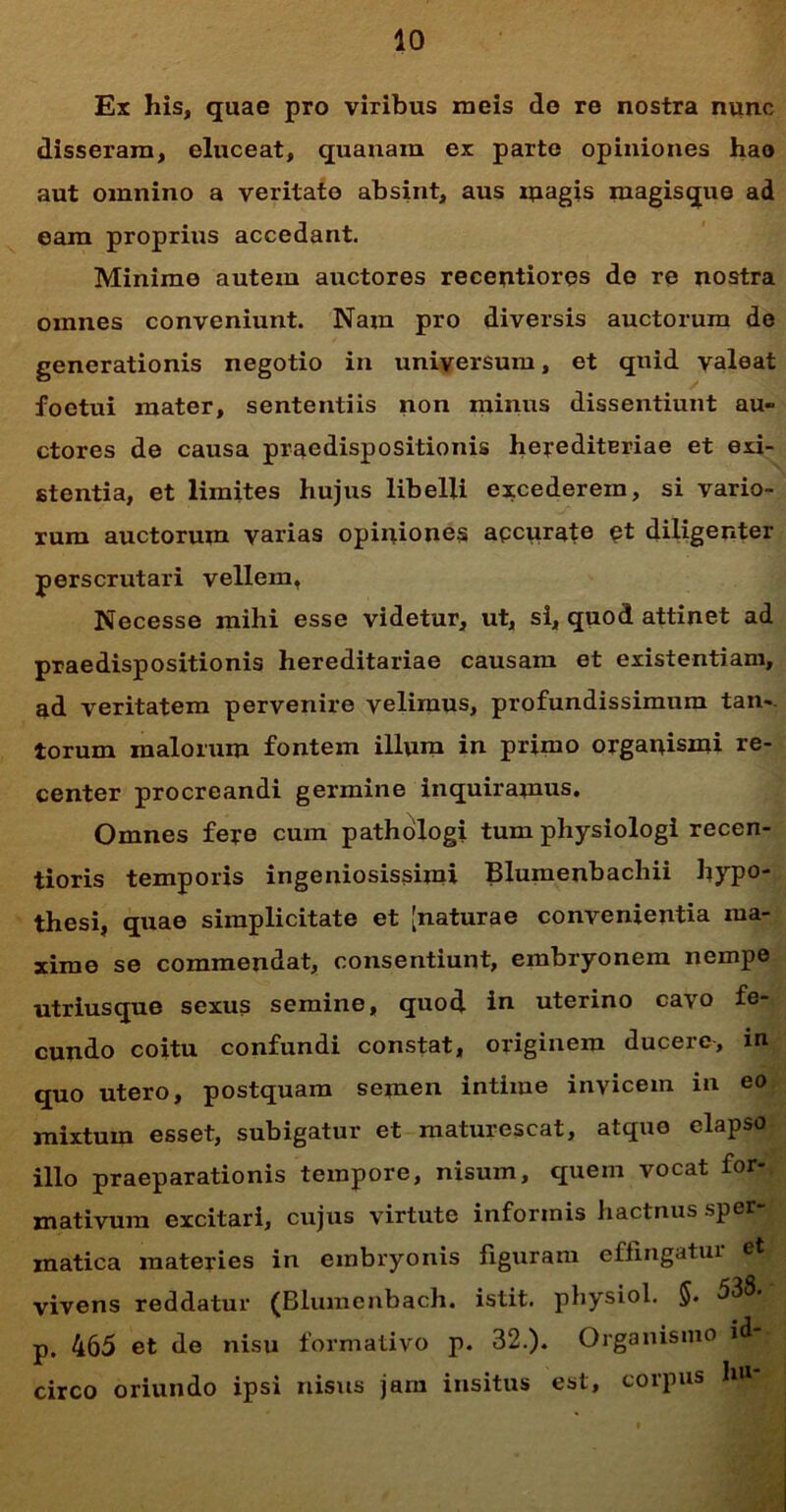 Ex his, quae pro viribus meis do re nostra nunc disseram, eluceat, quanam ex parte opiniones hao aut omnino a veritate absint, aus ipagis magisque ad eam proprius accedant. Minime autem auctores recentiores de re nostra omnes conveniunt. Nam pro diversis auctorum de generationis negotio in universum, et quid valeat foetui mater, sententiis non minus dissentiunt au- ctores de causa praedispositionis herediteriae et exi- stentia, et limites hujus libelli excederem, si vario- rum auctorum varias opiniones apcurate et diligenter perscrutari vellem, Necesse mihi esse videtur, ut, si, quod attinet ad praedispositionis hereditariae causam et existentiam, ad veritatem pervenire velimus, profundissimum tan- torum malorum fontem illum in primo orgauismi re- center procreandi germine inquiramus. Omnes fere cum pathologi tum pliysiologi recen- tioris temporis ingeniosissimi Blumenbachii hypo- thesi, quae simplicitate et [naturae convenientia ma- xime se commendat, consentiunt, embryonem nempe utriusque sexus semine, quod in uterino cavo fe- cundo coitu confundi constat, originem ducere, in quo utero, postquam semen intime invicem in eo mixtum esset, subigatur et maturescat, atque elapso illo praeparationis tempore, nisum, quem vocat for- mativum excitari, cujus virtute informis hactnus sper- matica materies in embryonis figuram effingatur et vivens reddatur (Blumenbach. istit. physiol. §. 538- p. 465 et de nisu formativo p. 32.). Organismo id circo oriundo ipsi nisus jam insitus est, corpus hu